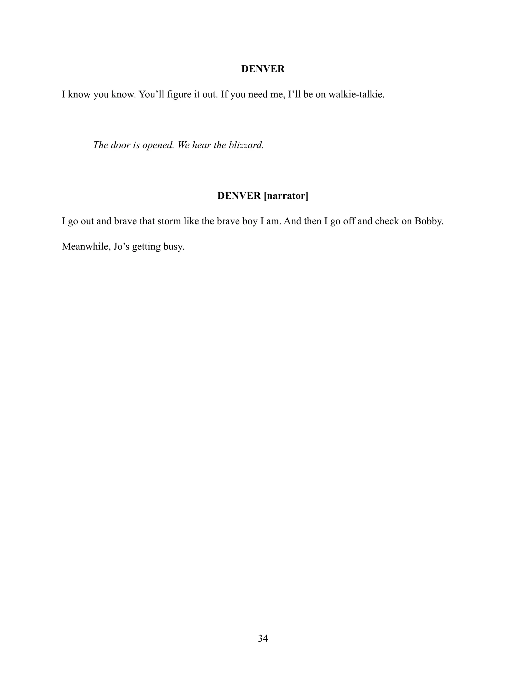 DENVER
I know you know. You’ll figure it out. If you need me, I’ll be on walkie-talkie.
The door is opened. We hear the blizzard.
DENVER [narrator]
I go out and brave that storm like the brave boy I am. And then I go off and check on Bobby.
Meanwhile, Jo’s getting busy.
34
 