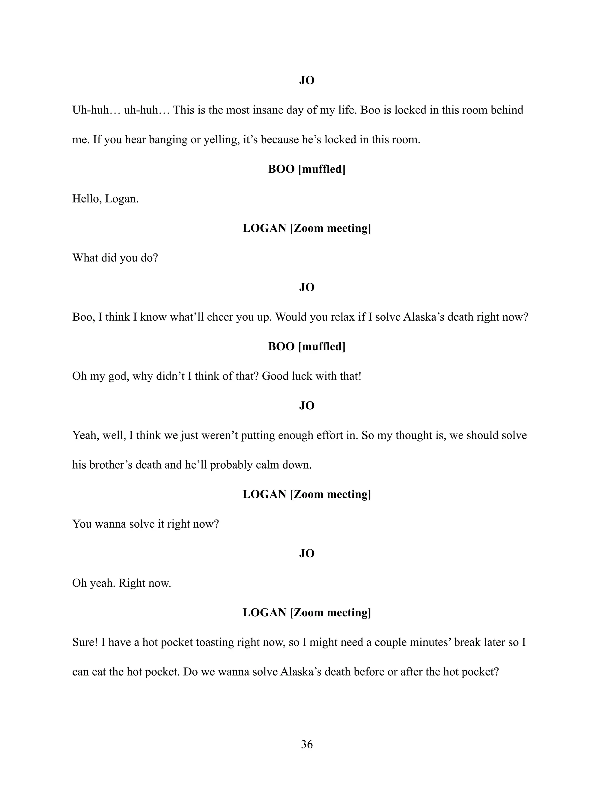 JO
Uh-huh… uh-huh… This is the most insane day of my life. Boo is locked in this room behind
me. If you hear banging or yelling, it’s because he’s locked in this room.
BOO [muffled]
Hello, Logan.
LOGAN [Zoom meeting]
What did you do?
JO
Boo, I think I know what’ll cheer you up. Would you relax if I solve Alaska’s death right now?
BOO [muffled]
Oh my god, why didn’t I think of that? Good luck with that!
JO
Yeah, well, I think we just weren’t putting enough effort in. So my thought is, we should solve
his brother’s death and he’ll probably calm down.
LOGAN [Zoom meeting]
You wanna solve it right now?
JO
Oh yeah. Right now.
LOGAN [Zoom meeting]
Sure! I have a hot pocket toasting right now, so I might need a couple minutes’ break later so I
can eat the hot pocket. Do we wanna solve Alaska’s death before or after the hot pocket?
36
 