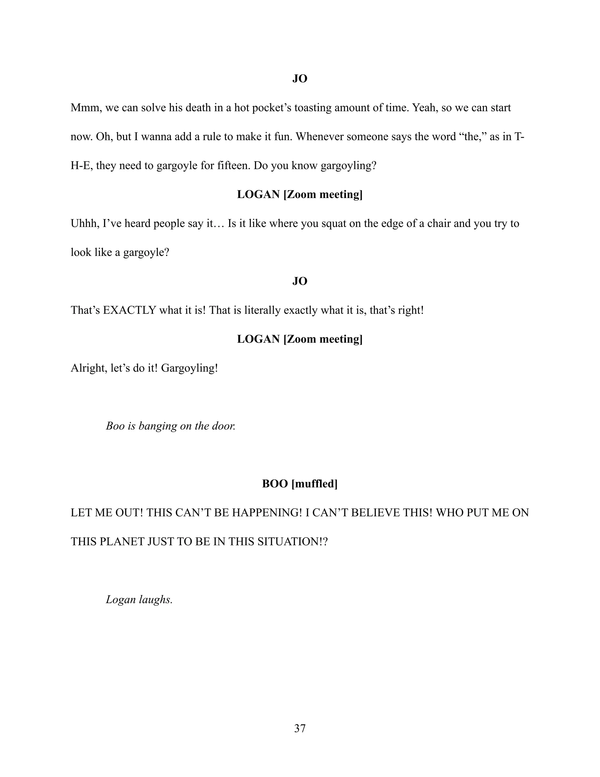 JO
Mmm, we can solve his death in a hot pocket’s toasting amount of time. Yeah, so we can start
now. Oh, but I wanna add a rule to make it fun. Whenever someone says the word “the,” as in T-
H-E, they need to gargoyle for fifteen. Do you know gargoyling?
LOGAN [Zoom meeting]
Uhhh, I’ve heard people say it… Is it like where you squat on the edge of a chair and you try to
look like a gargoyle?
JO
That’s EXACTLY what it is! That is literally exactly what it is, that’s right!
LOGAN [Zoom meeting]
Alright, let’s do it! Gargoyling!
Boo is banging on the door.
BOO [muffled]
LET ME OUT! THIS CAN’T BE HAPPENING! I CAN’T BELIEVE THIS! WHO PUT ME ON
THIS PLANET JUST TO BE IN THIS SITUATION!?
Logan laughs.
37
 