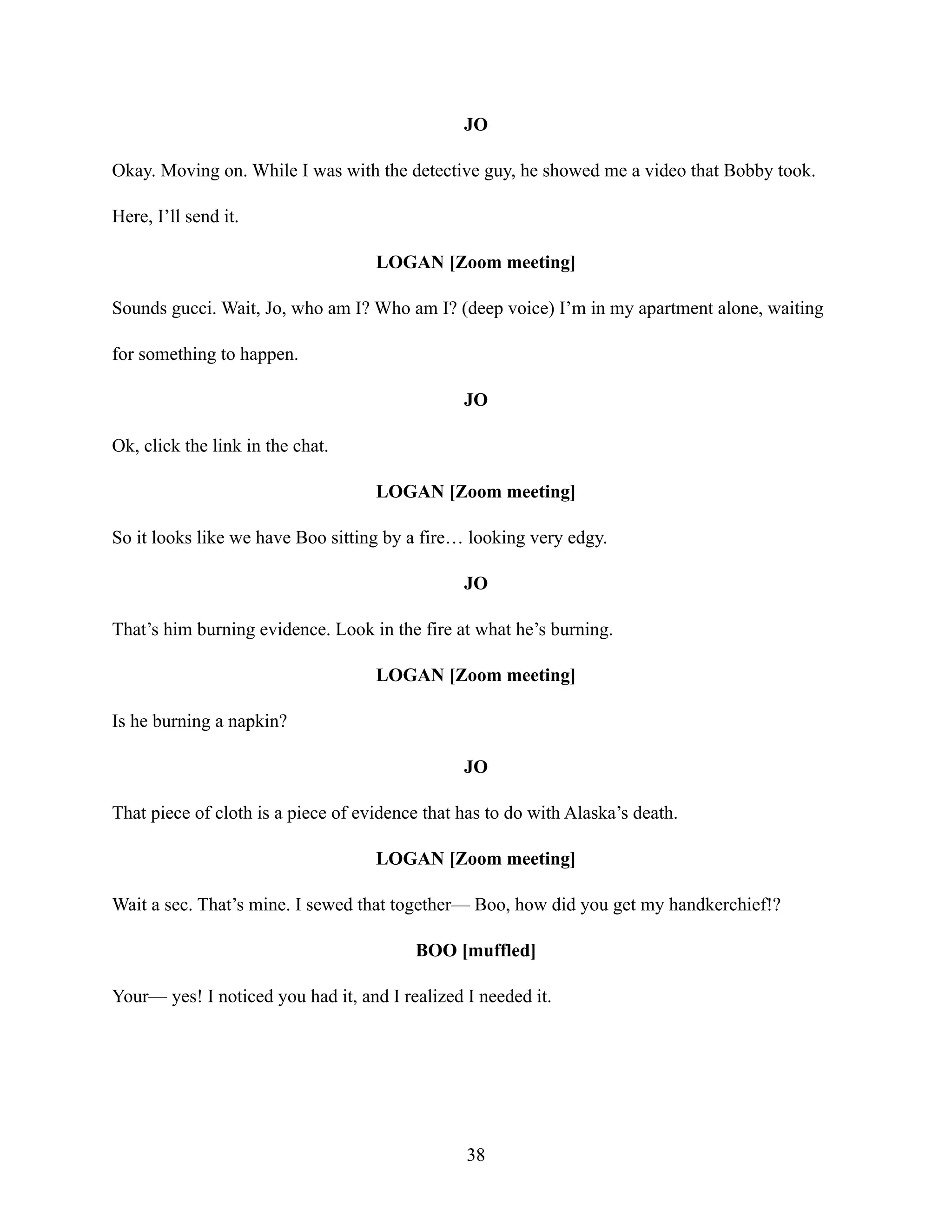 JO
Okay. Moving on. While I was with the detective guy, he showed me a video that Bobby took.
Here, I’ll send it.
LOGAN [Zoom meeting]
Sounds gucci. Wait, Jo, who am I? Who am I? (deep voice) I’m in my apartment alone, waiting
for something to happen.
JO
Ok, click the link in the chat.
LOGAN [Zoom meeting]
So it looks like we have Boo sitting by a fire… looking very edgy.
JO
That’s him burning evidence. Look in the fire at what he’s burning.
LOGAN [Zoom meeting]
Is he burning a napkin?
JO
That piece of cloth is a piece of evidence that has to do with Alaska’s death.
LOGAN [Zoom meeting]
Wait a sec. That’s mine. I sewed that together— Boo, how did you get my handkerchief!?
BOO [muffled]
Your— yes! I noticed you had it, and I realized I needed it.
38
 