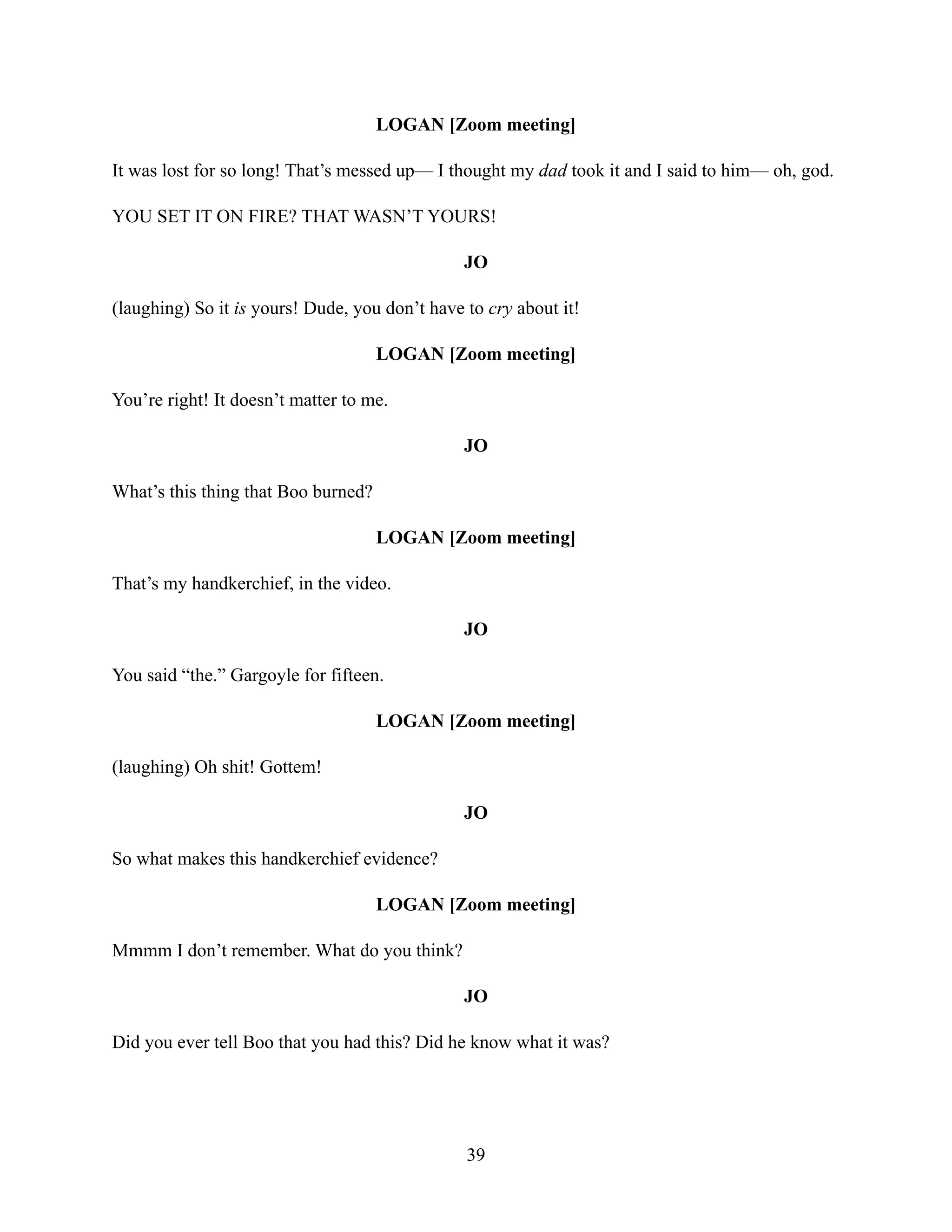 LOGAN [Zoom meeting]
It was lost for so long! That’s messed up— I thought my dad took it and I said to him— oh, god.
YOU SET IT ON FIRE? THAT WASN’T YOURS!
JO
(laughing) So it is yours! Dude, you don’t have to cry about it!
LOGAN [Zoom meeting]
You’re right! It doesn’t matter to me.
JO
What’s this thing that Boo burned?
LOGAN [Zoom meeting]
That’s my handkerchief, in the video.
JO
You said “the.” Gargoyle for fifteen.
LOGAN [Zoom meeting]
(laughing) Oh shit! Gottem!
JO
So what makes this handkerchief evidence?
LOGAN [Zoom meeting]
Mmmm I don’t remember. What do you think?
JO
Did you ever tell Boo that you had this? Did he know what it was?
39
 
