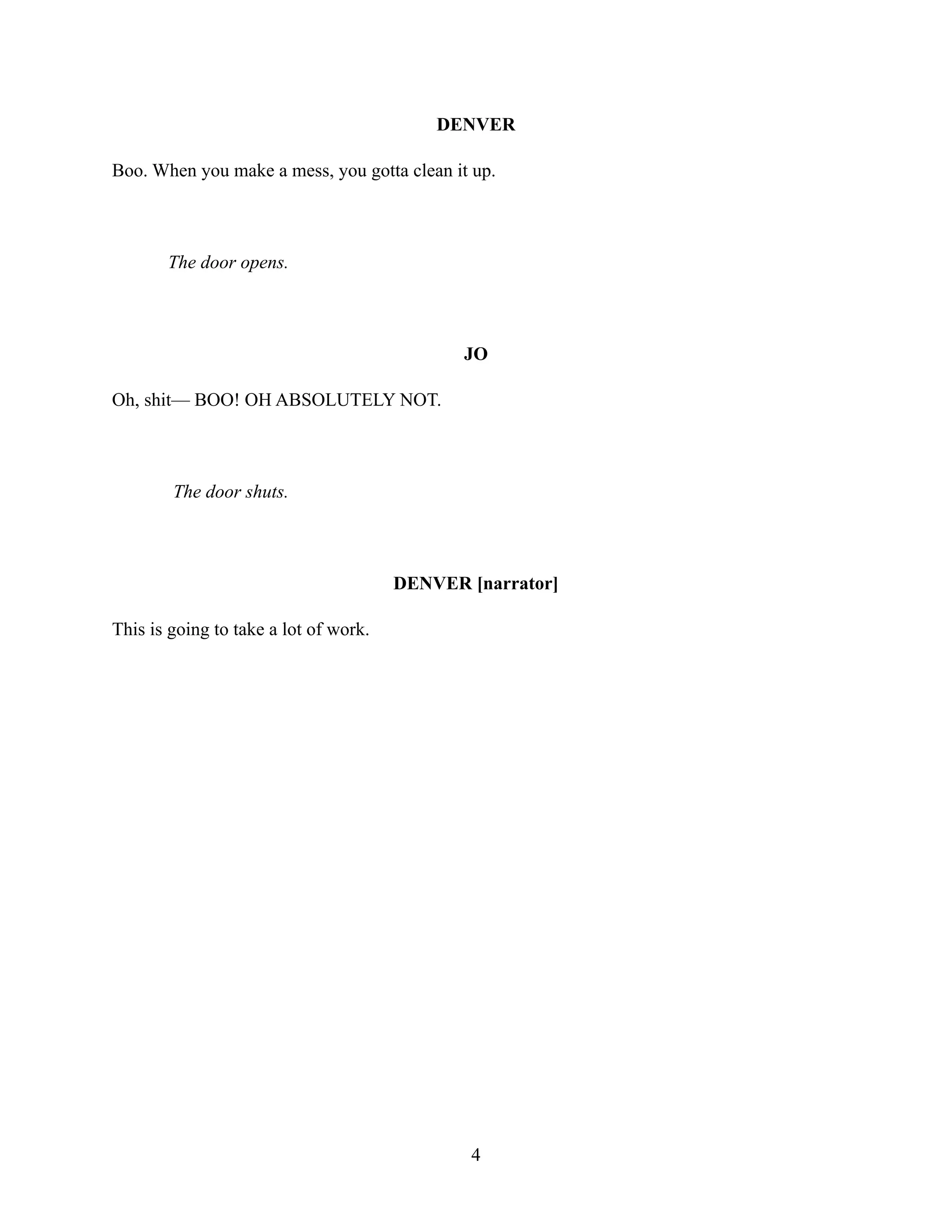 DENVER
Boo. When you make a mess, you gotta clean it up.
The door opens.
JO
Oh, shit— BOO! OH ABSOLUTELY NOT.
The door shuts.
DENVER [narrator]
This is going to take a lot of work.
4
 