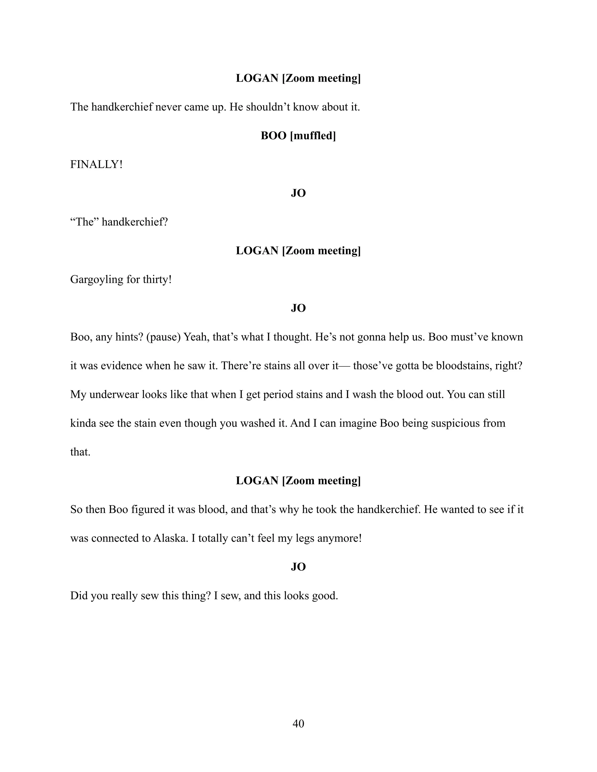 LOGAN [Zoom meeting]
The handkerchief never came up. He shouldn’t know about it.
BOO [muffled]
FINALLY!
JO
“The” handkerchief?
LOGAN [Zoom meeting]
Gargoyling for thirty!
JO
Boo, any hints? (pause) Yeah, that’s what I thought. He’s not gonna help us. Boo must’ve known
it was evidence when he saw it. There’re stains all over it— those’ve gotta be bloodstains, right?
My underwear looks like that when I get period stains and I wash the blood out. You can still
kinda see the stain even though you washed it. And I can imagine Boo being suspicious from
that.
LOGAN [Zoom meeting]
So then Boo figured it was blood, and that’s why he took the handkerchief. He wanted to see if it
was connected to Alaska. I totally can’t feel my legs anymore!
JO
Did you really sew this thing? I sew, and this looks good.
40
 