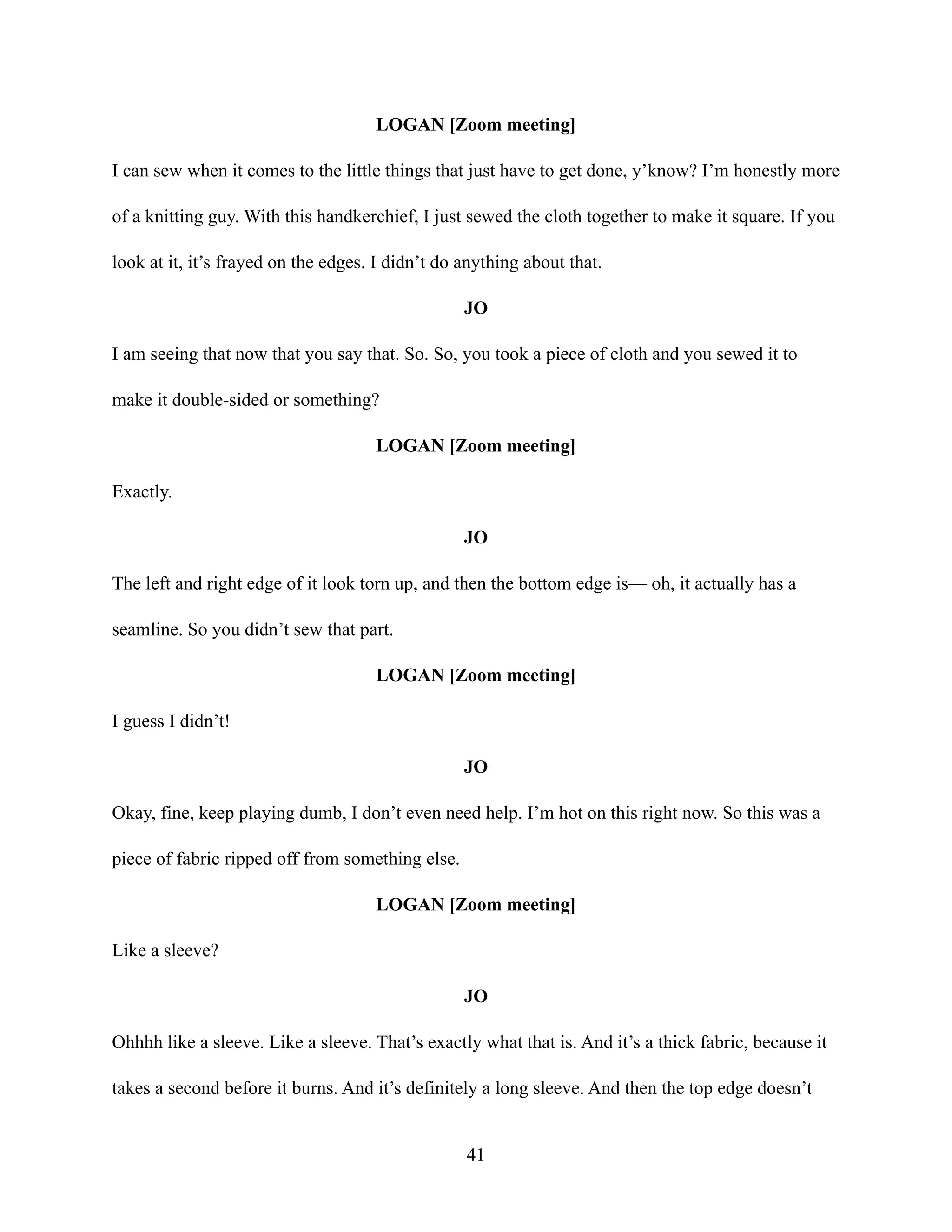 LOGAN [Zoom meeting]
I can sew when it comes to the little things that just have to get done, y’know? I’m honestly more
of a knitting guy. With this handkerchief, I just sewed the cloth together to make it square. If you
look at it, it’s frayed on the edges. I didn’t do anything about that.
JO
I am seeing that now that you say that. So. So, you took a piece of cloth and you sewed it to
make it double-sided or something?
LOGAN [Zoom meeting]
Exactly.
JO
The left and right edge of it look torn up, and then the bottom edge is— oh, it actually has a
seamline. So you didn’t sew that part.
LOGAN [Zoom meeting]
I guess I didn’t!
JO
Okay, fine, keep playing dumb, I don’t even need help. I’m hot on this right now. So this was a
piece of fabric ripped off from something else.
LOGAN [Zoom meeting]
Like a sleeve?
JO
Ohhhh like a sleeve. Like a sleeve. That’s exactly what that is. And it’s a thick fabric, because it
takes a second before it burns. And it’s definitely a long sleeve. And then the top edge doesn’t
41
 