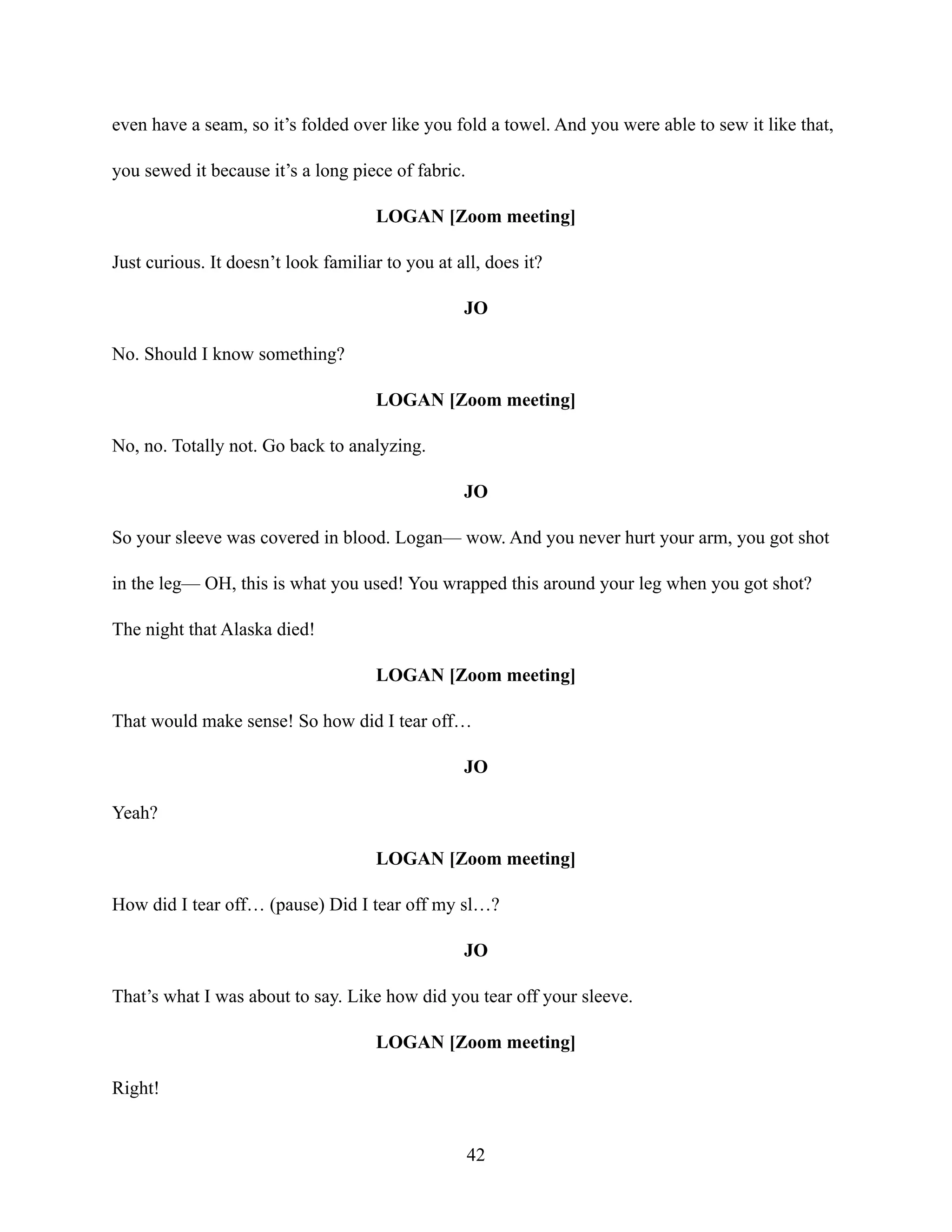 even have a seam, so it’s folded over like you fold a towel. And you were able to sew it like that,
you sewed it because it’s a long piece of fabric.
LOGAN [Zoom meeting]
Just curious. It doesn’t look familiar to you at all, does it?
JO
No. Should I know something?
LOGAN [Zoom meeting]
No, no. Totally not. Go back to analyzing.
JO
So your sleeve was covered in blood. Logan— wow. And you never hurt your arm, you got shot
in the leg— OH, this is what you used! You wrapped this around your leg when you got shot?
The night that Alaska died!
LOGAN [Zoom meeting]
That would make sense! So how did I tear off…
JO
Yeah?
LOGAN [Zoom meeting]
How did I tear off… (pause) Did I tear off my sl…?
JO
That’s what I was about to say. Like how did you tear off your sleeve.
LOGAN [Zoom meeting]
Right!
42
 
