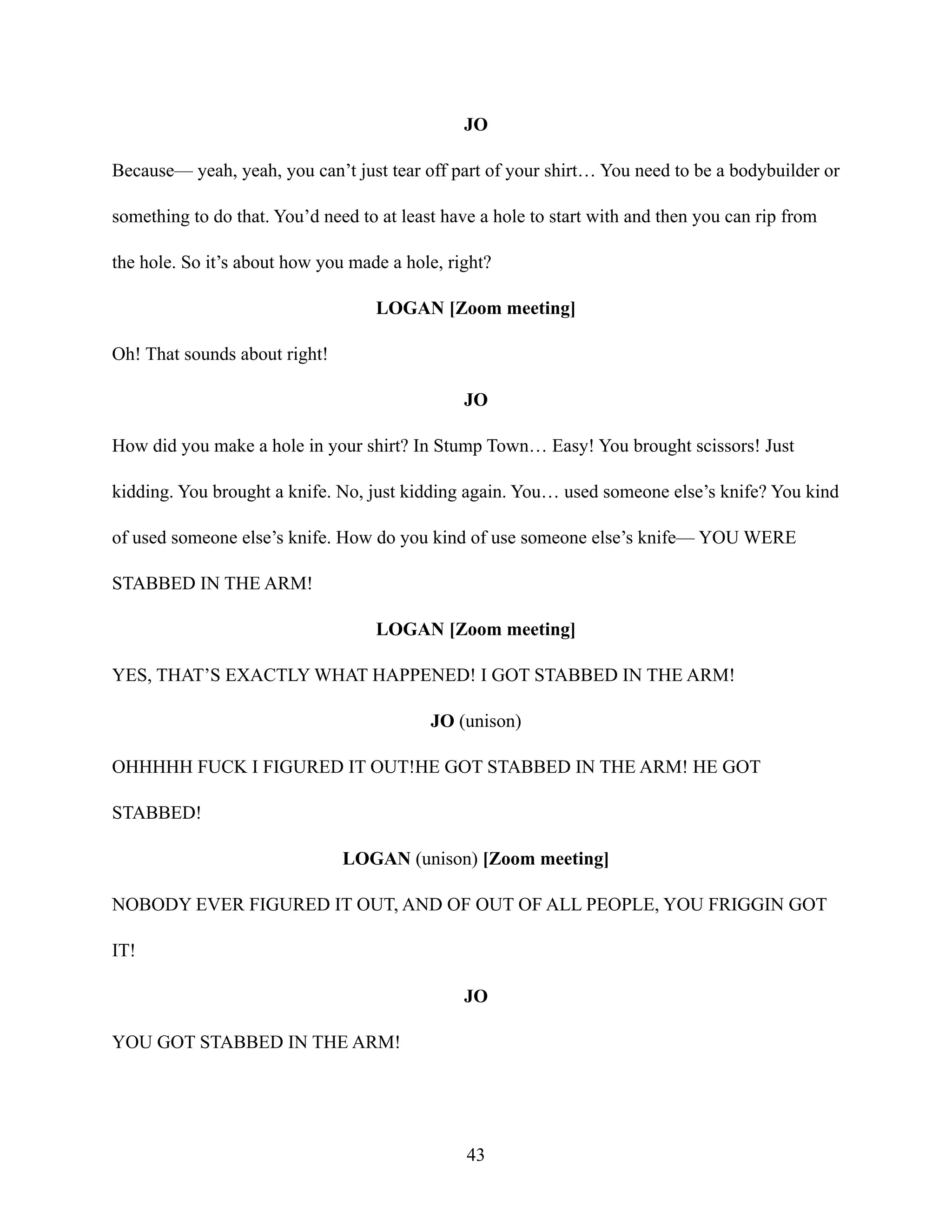 JO
Because— yeah, yeah, you can’t just tear off part of your shirt… You need to be a bodybuilder or
something to do that. You’d need to at least have a hole to start with and then you can rip from
the hole. So it’s about how you made a hole, right?
LOGAN [Zoom meeting]
Oh! That sounds about right!
JO
How did you make a hole in your shirt? In Stump Town… Easy! You brought scissors! Just
kidding. You brought a knife. No, just kidding again. You… used someone else’s knife? You kind
of used someone else’s knife. How do you kind of use someone else’s knife— YOU WERE
STABBED IN THE ARM!
LOGAN [Zoom meeting]
YES, THAT’S EXACTLY WHAT HAPPENED! I GOT STABBED IN THE ARM!
JO (unison)
OHHHHH FUCK I FIGURED IT OUT!HE GOT STABBED IN THE ARM! HE GOT
STABBED!
LOGAN (unison) [Zoom meeting]
NOBODY EVER FIGURED IT OUT, AND OF OUT OF ALL PEOPLE, YOU FRIGGIN GOT
IT!
JO
YOU GOT STABBED IN THE ARM!
43
 