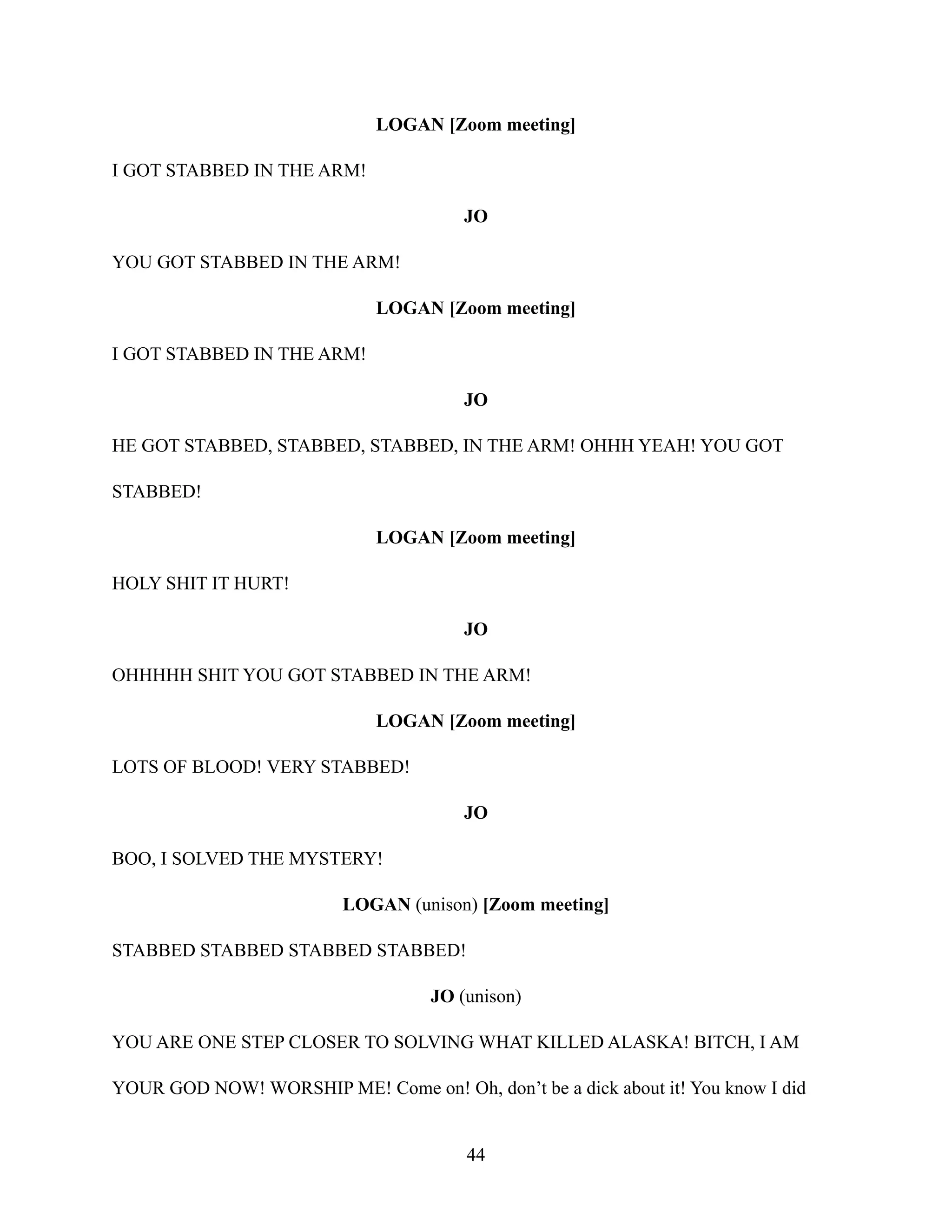 LOGAN [Zoom meeting]
I GOT STABBED IN THE ARM!
JO
YOU GOT STABBED IN THE ARM!
LOGAN [Zoom meeting]
I GOT STABBED IN THE ARM!
JO
HE GOT STABBED, STABBED, STABBED, IN THE ARM! OHHH YEAH! YOU GOT
STABBED!
LOGAN [Zoom meeting]
HOLY SHIT IT HURT!
JO
OHHHHH SHIT YOU GOT STABBED IN THE ARM!
LOGAN [Zoom meeting]
LOTS OF BLOOD! VERY STABBED!
JO
BOO, I SOLVED THE MYSTERY!
LOGAN (unison) [Zoom meeting]
STABBED STABBED STABBED STABBED!
JO (unison)
YOU ARE ONE STEP CLOSER TO SOLVING WHAT KILLED ALASKA! BITCH, I AM
YOUR GOD NOW! WORSHIP ME! Come on! Oh, don’t be a dick about it! You know I did
44
 