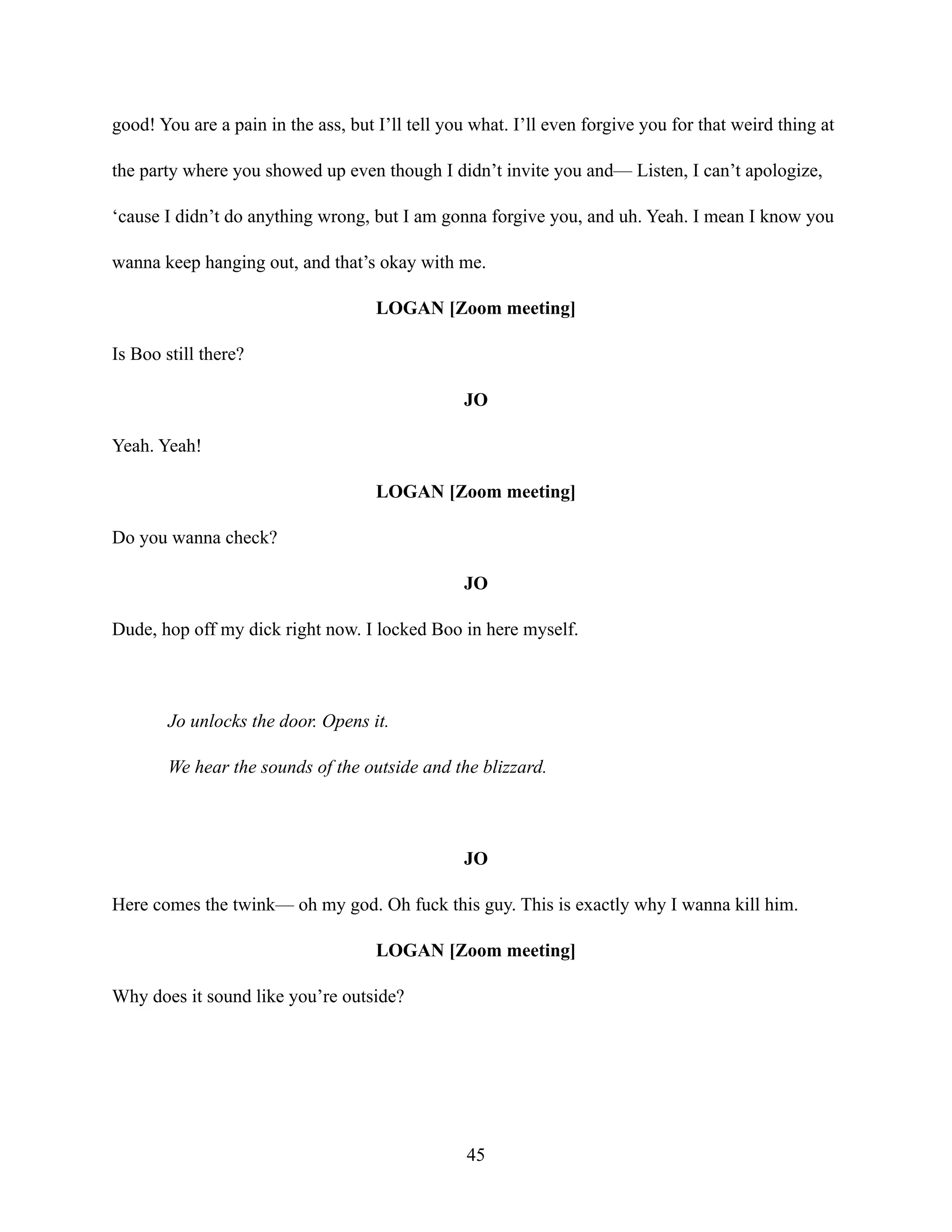 good! You are a pain in the ass, but I’ll tell you what. I’ll even forgive you for that weird thing at
the party where you showed up even though I didn’t invite you and— Listen, I can’t apologize,
‘cause I didn’t do anything wrong, but I am gonna forgive you, and uh. Yeah. I mean I know you
wanna keep hanging out, and that’s okay with me.
LOGAN [Zoom meeting]
Is Boo still there?
JO
Yeah. Yeah!
LOGAN [Zoom meeting]
Do you wanna check?
JO
Dude, hop off my dick right now. I locked Boo in here myself.
Jo unlocks the door. Opens it.
We hear the sounds of the outside and the blizzard.
JO
Here comes the twink— oh my god. Oh fuck this guy. This is exactly why I wanna kill him.
LOGAN [Zoom meeting]
Why does it sound like you’re outside?
45
 