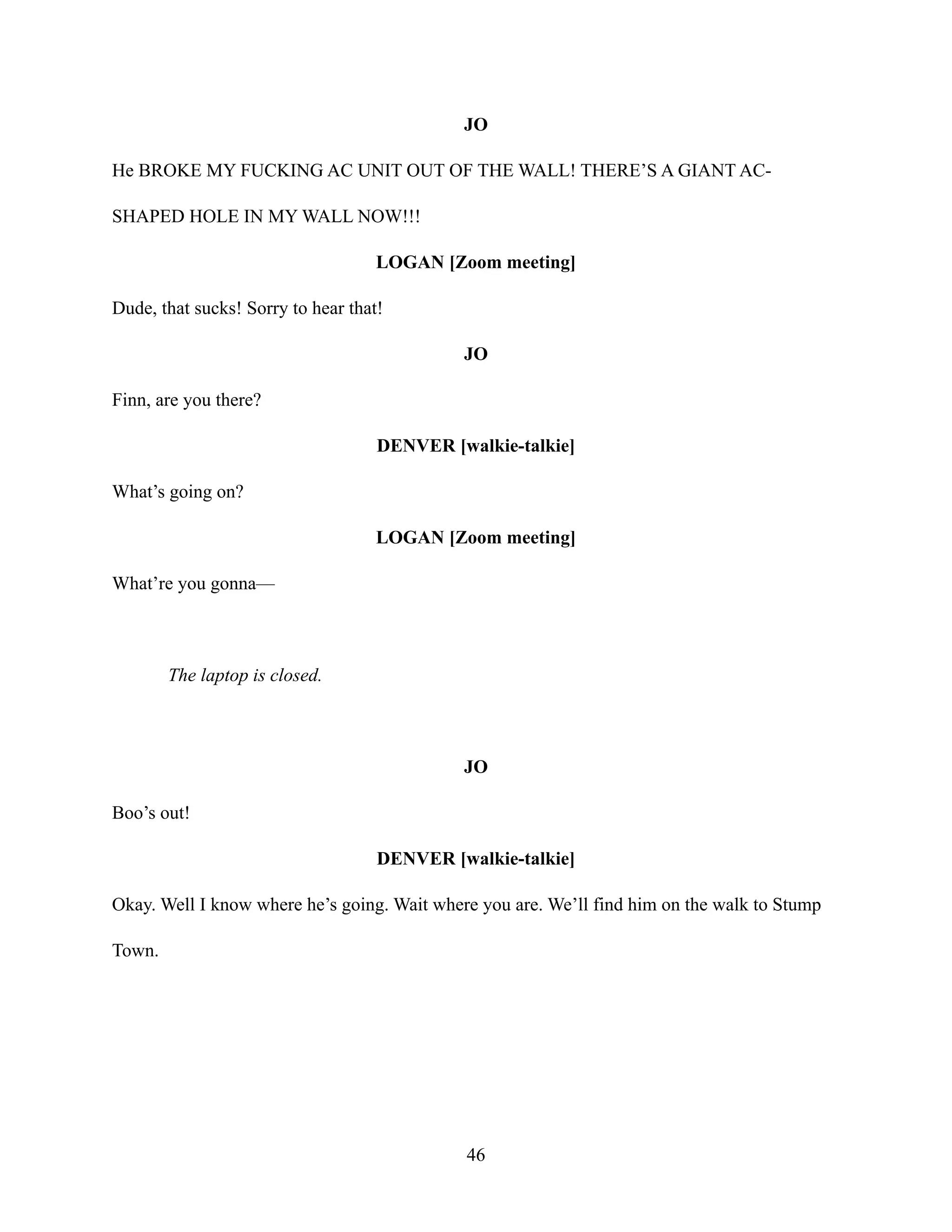 JO
He BROKE MY FUCKING AC UNIT OUT OF THE WALL! THERE’S A GIANT AC-
SHAPED HOLE IN MY WALL NOW!!!
LOGAN [Zoom meeting]
Dude, that sucks! Sorry to hear that!
JO
Finn, are you there?
DENVER [walkie-talkie]
What’s going on?
LOGAN [Zoom meeting]
What’re you gonna—
The laptop is closed.
JO
Boo’s out!
DENVER [walkie-talkie]
Okay. Well I know where he’s going. Wait where you are. We’ll find him on the walk to Stump
Town.
46
 