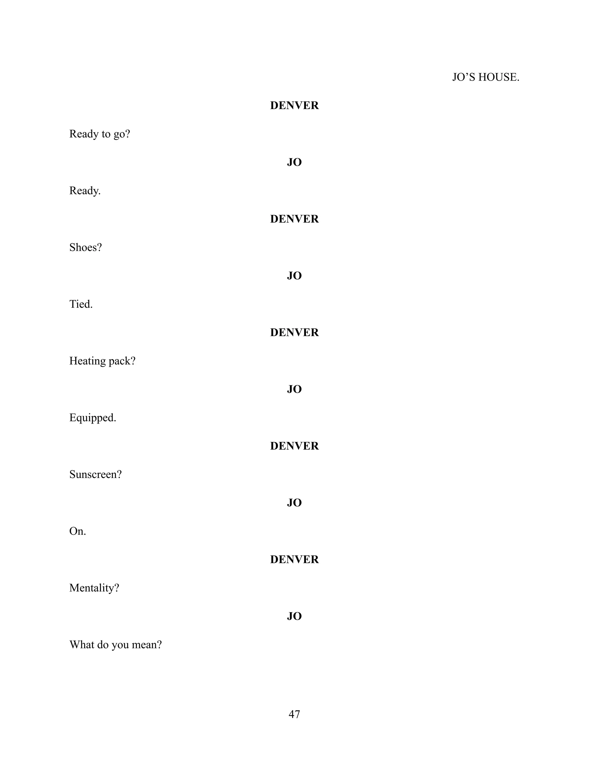 JO’S HOUSE.
DENVER
Ready to go?
JO
Ready.
DENVER
Shoes?
JO
Tied.
DENVER
Heating pack?
JO
Equipped.
DENVER
Sunscreen?
JO
On.
DENVER
Mentality?
JO
What do you mean?
47
 