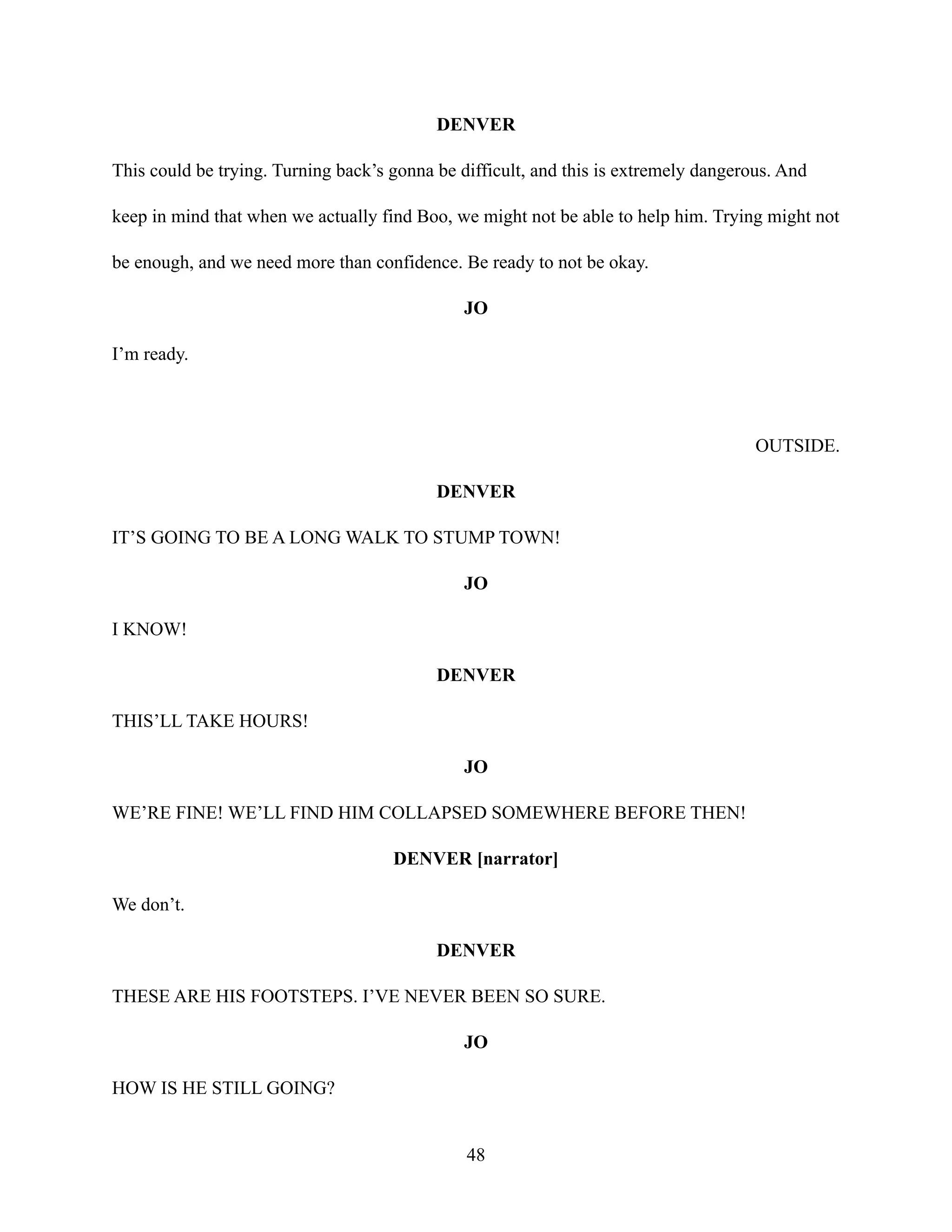DENVER
This could be trying. Turning back’s gonna be difficult, and this is extremely dangerous. And
keep in mind that when we actually find Boo, we might not be able to help him. Trying might not
be enough, and we need more than confidence. Be ready to not be okay.
JO
I’m ready.
OUTSIDE.
DENVER
IT’S GOING TO BE A LONG WALK TO STUMP TOWN!
JO
I KNOW!
DENVER
THIS’LL TAKE HOURS!
JO
WE’RE FINE! WE’LL FIND HIM COLLAPSED SOMEWHERE BEFORE THEN!
DENVER [narrator]
We don’t.
DENVER
THESE ARE HIS FOOTSTEPS. I’VE NEVER BEEN SO SURE.
JO
HOW IS HE STILL GOING?
48
 