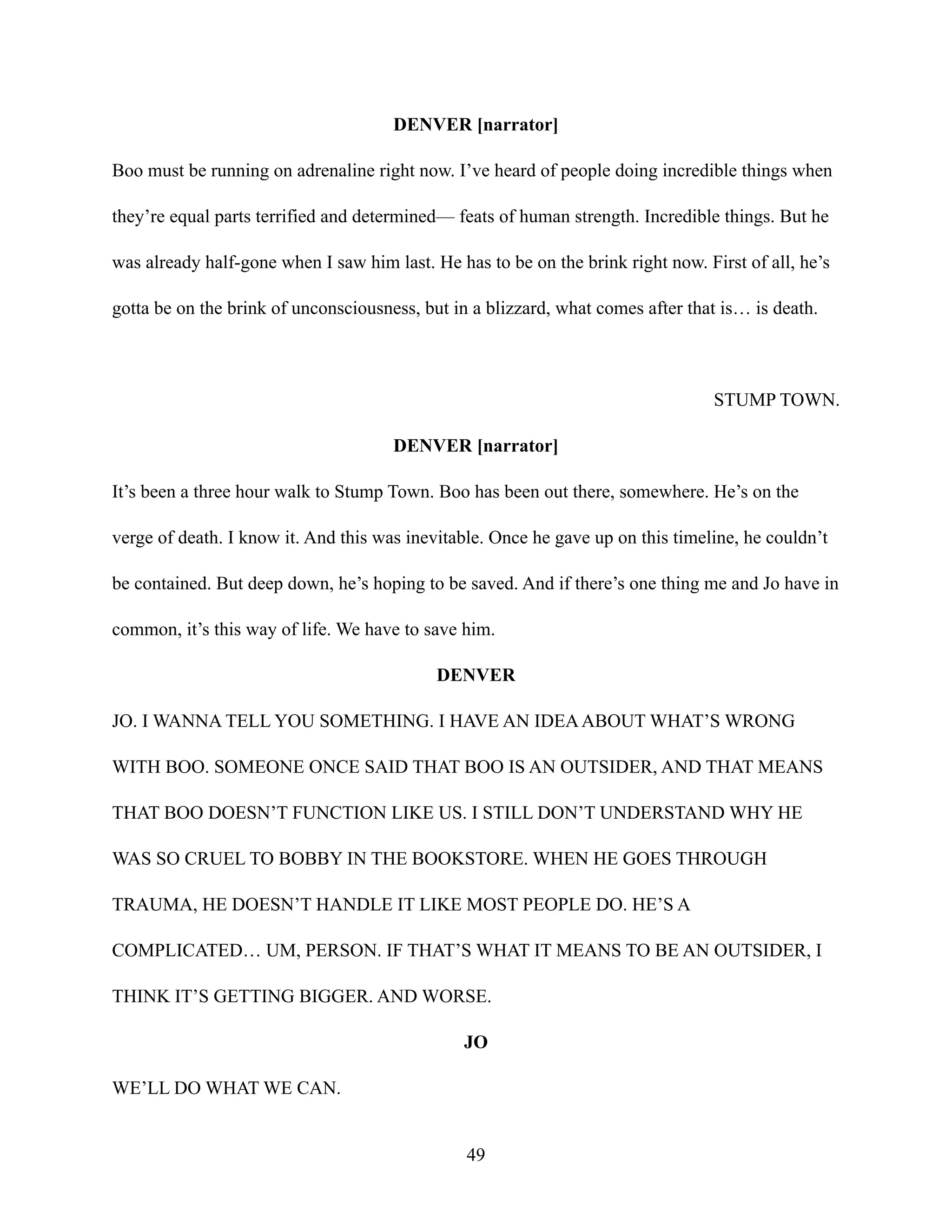DENVER [narrator]
Boo must be running on adrenaline right now. I’ve heard of people doing incredible things when
they’re equal parts terrified and determined— feats of human strength. Incredible things. But he
was already half-gone when I saw him last. He has to be on the brink right now. First of all, he’s
gotta be on the brink of unconsciousness, but in a blizzard, what comes after that is… is death.
STUMP TOWN.
DENVER [narrator]
It’s been a three hour walk to Stump Town. Boo has been out there, somewhere. He’s on the
verge of death. I know it. And this was inevitable. Once he gave up on this timeline, he couldn’t
be contained. But deep down, he’s hoping to be saved. And if there’s one thing me and Jo have in
common, it’s this way of life. We have to save him.
DENVER
JO. I WANNA TELL YOU SOMETHING. I HAVE AN IDEAABOUT WHAT’S WRONG
WITH BOO. SOMEONE ONCE SAID THAT BOO IS AN OUTSIDER, AND THAT MEANS
THAT BOO DOESN’T FUNCTION LIKE US. I STILL DON’T UNDERSTAND WHY HE
WAS SO CRUEL TO BOBBY IN THE BOOKSTORE. WHEN HE GOES THROUGH
TRAUMA, HE DOESN’T HANDLE IT LIKE MOST PEOPLE DO. HE’S A
COMPLICATED… UM, PERSON. IF THAT’S WHAT IT MEANS TO BE AN OUTSIDER, I
THINK IT’S GETTING BIGGER. AND WORSE.
JO
WE’LL DO WHAT WE CAN.
49
 