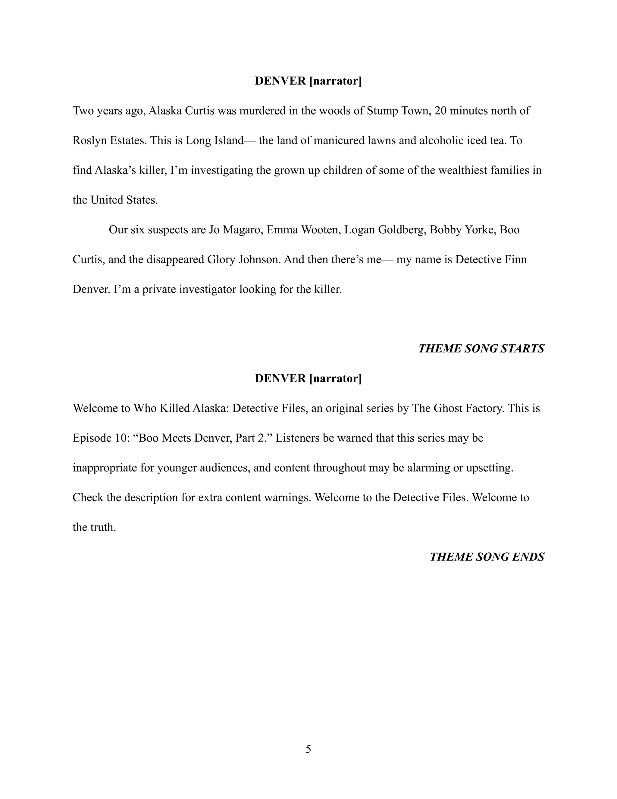 DENVER [narrator]
Two years ago, Alaska Curtis was murdered in the woods of Stump Town, 20 minutes north of
Roslyn Estates. This is Long Island— the land of manicured lawns and alcoholic iced tea. To
find Alaska’s killer, I’m investigating the grown up children of some of the wealthiest families in
the United States.
Our six suspects are Jo Magaro, Emma Wooten, Logan Goldberg, Bobby Yorke, Boo
Curtis, and the disappeared Glory Johnson. And then there’s me— my name is Detective Finn
Denver. I’m a private investigator looking for the killer.
THEME SONG STARTS
DENVER [narrator]
Welcome to Who Killed Alaska: Detective Files, an original series by The Ghost Factory. This is
Episode 10: “Boo Meets Denver, Part 2.” Listeners be warned that this series may be
inappropriate for younger audiences, and content throughout may be alarming or upsetting.
Check the description for extra content warnings. Welcome to the Detective Files. Welcome to
the truth.
THEME SONG ENDS
5
 