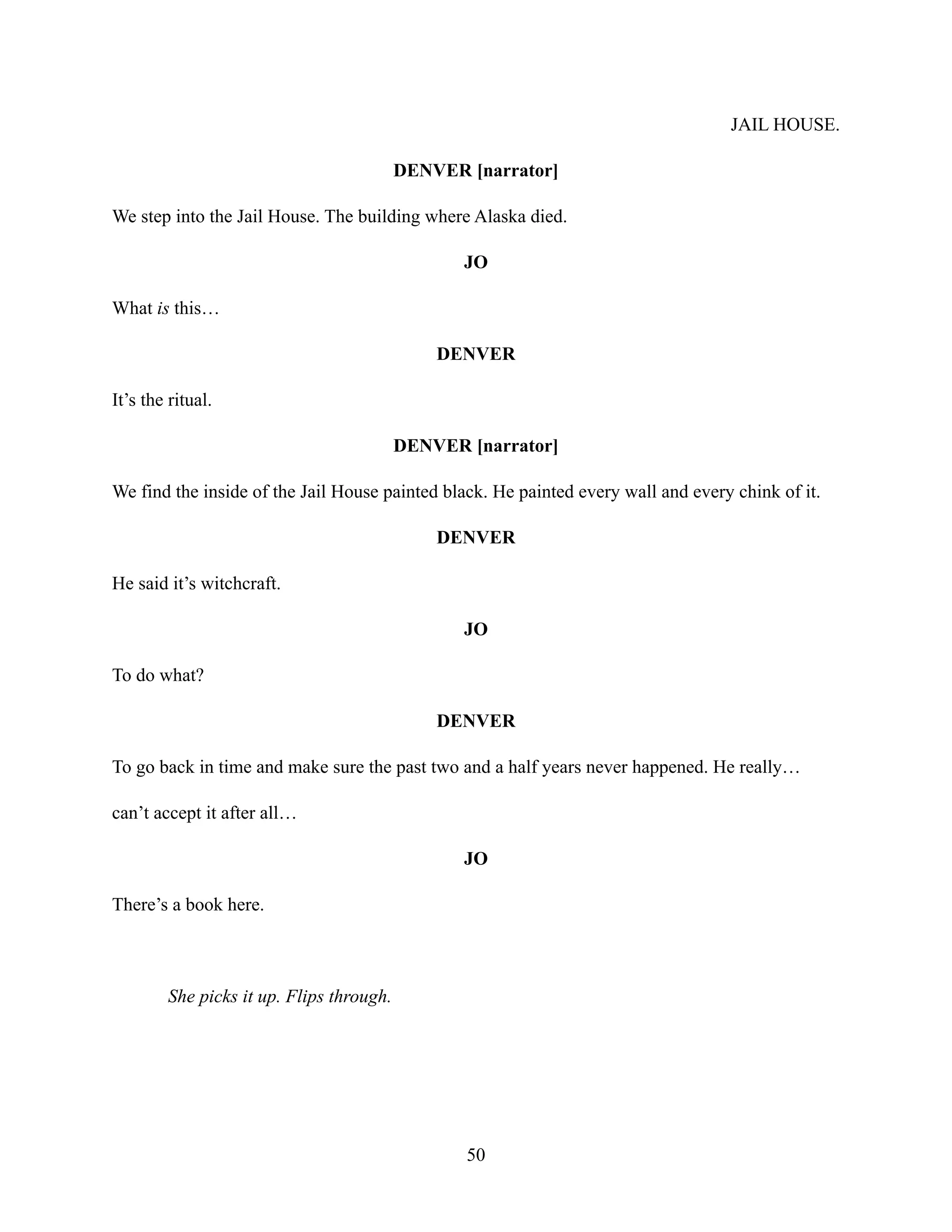 JAIL HOUSE.
DENVER [narrator]
We step into the Jail House. The building where Alaska died.
JO
What is this…
DENVER
It’s the ritual.
DENVER [narrator]
We find the inside of the Jail House painted black. He painted every wall and every chink of it.
DENVER
He said it’s witchcraft.
JO
To do what?
DENVER
To go back in time and make sure the past two and a half years never happened. He really…
can’t accept it after all…
JO
There’s a book here.
She picks it up. Flips through.
50
 