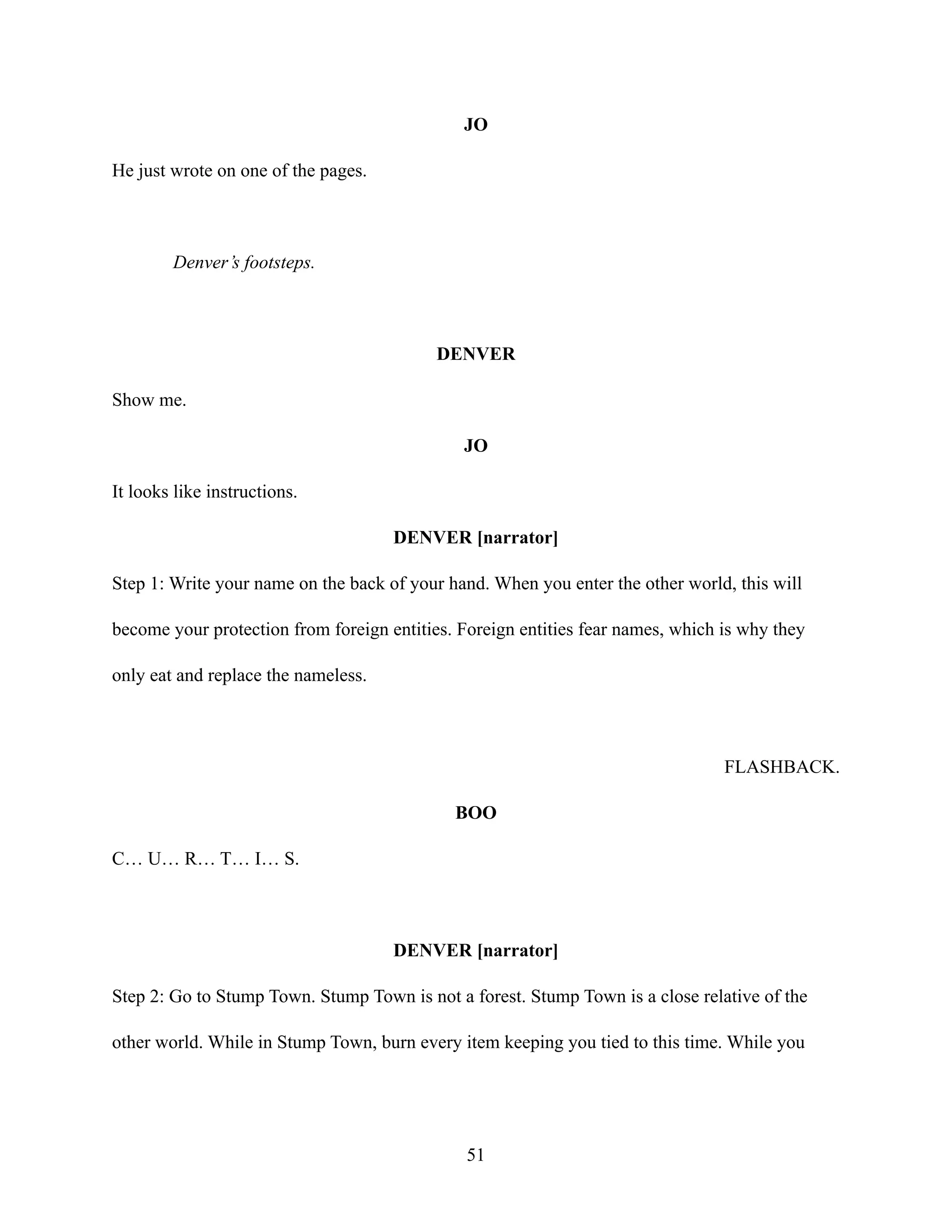 JO
He just wrote on one of the pages.
Denver’s footsteps.
DENVER
Show me.
JO
It looks like instructions.
DENVER [narrator]
Step 1: Write your name on the back of your hand. When you enter the other world, this will
become your protection from foreign entities. Foreign entities fear names, which is why they
only eat and replace the nameless.
FLASHBACK.
BOO
C… U… R… T… I… S.
DENVER [narrator]
Step 2: Go to Stump Town. Stump Town is not a forest. Stump Town is a close relative of the
other world. While in Stump Town, burn every item keeping you tied to this time. While you
51
 