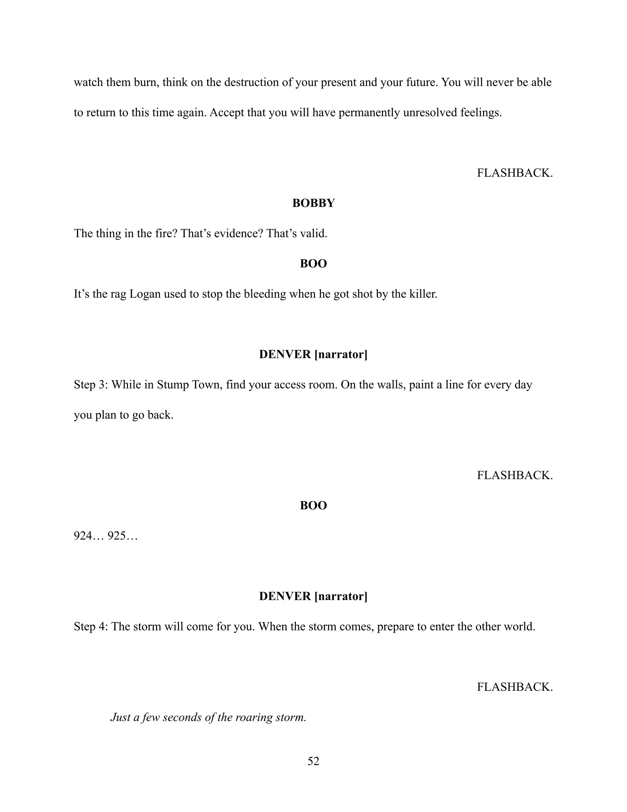 watch them burn, think on the destruction of your present and your future. You will never be able
to return to this time again. Accept that you will have permanently unresolved feelings.
FLASHBACK.
BOBBY
The thing in the fire? That’s evidence? That’s valid.
BOO
It’s the rag Logan used to stop the bleeding when he got shot by the killer.
DENVER [narrator]
Step 3: While in Stump Town, find your access room. On the walls, paint a line for every day
you plan to go back.
FLASHBACK.
BOO
924… 925…
DENVER [narrator]
Step 4: The storm will come for you. When the storm comes, prepare to enter the other world.
FLASHBACK.
Just a few seconds of the roaring storm.
52
 