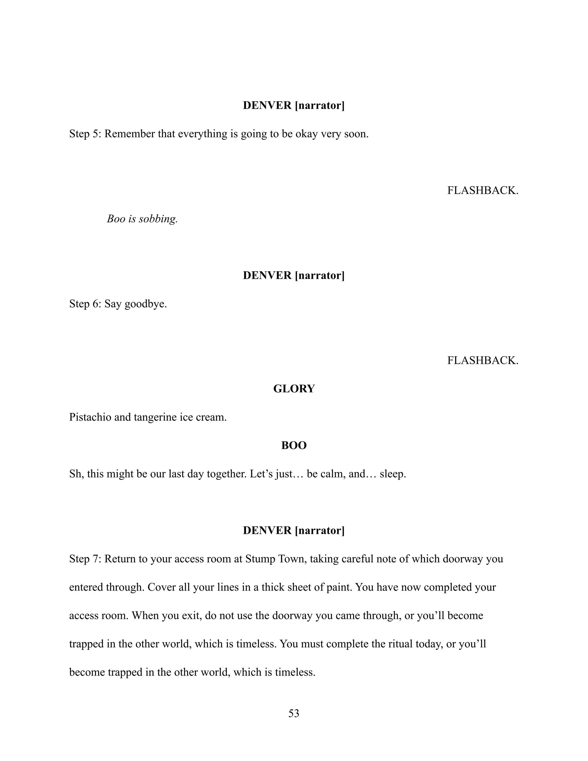 DENVER [narrator]
Step 5: Remember that everything is going to be okay very soon.
FLASHBACK.
Boo is sobbing.
DENVER [narrator]
Step 6: Say goodbye.
FLASHBACK.
GLORY
Pistachio and tangerine ice cream.
BOO
Sh, this might be our last day together. Let’s just… be calm, and… sleep.
DENVER [narrator]
Step 7: Return to your access room at Stump Town, taking careful note of which doorway you
entered through. Cover all your lines in a thick sheet of paint. You have now completed your
access room. When you exit, do not use the doorway you came through, or you’ll become
trapped in the other world, which is timeless. You must complete the ritual today, or you’ll
become trapped in the other world, which is timeless.
53
 
