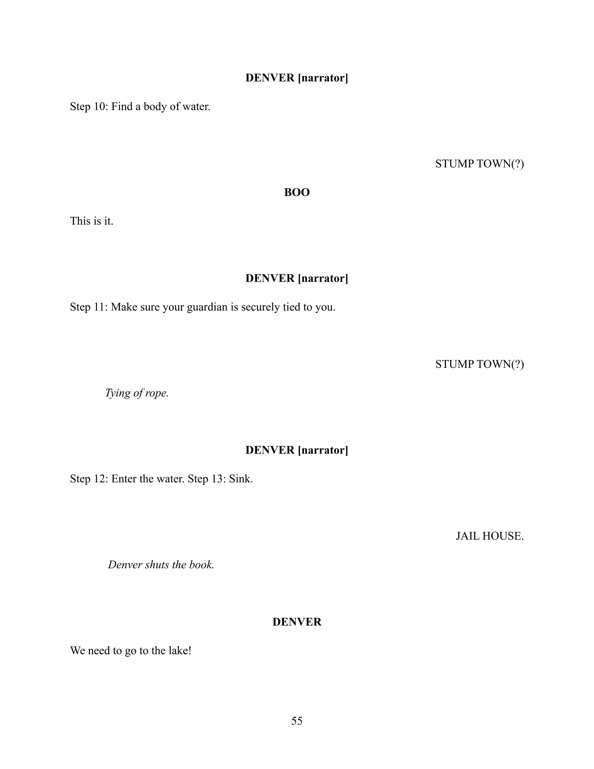 DENVER [narrator]
Step 10: Find a body of water.
STUMP TOWN(?)
BOO
This is it.
DENVER [narrator]
Step 11: Make sure your guardian is securely tied to you.
STUMP TOWN(?)
Tying of rope.
DENVER [narrator]
Step 12: Enter the water. Step 13: Sink.
JAIL HOUSE.
Denver shuts the book.
DENVER
We need to go to the lake!
55
 
