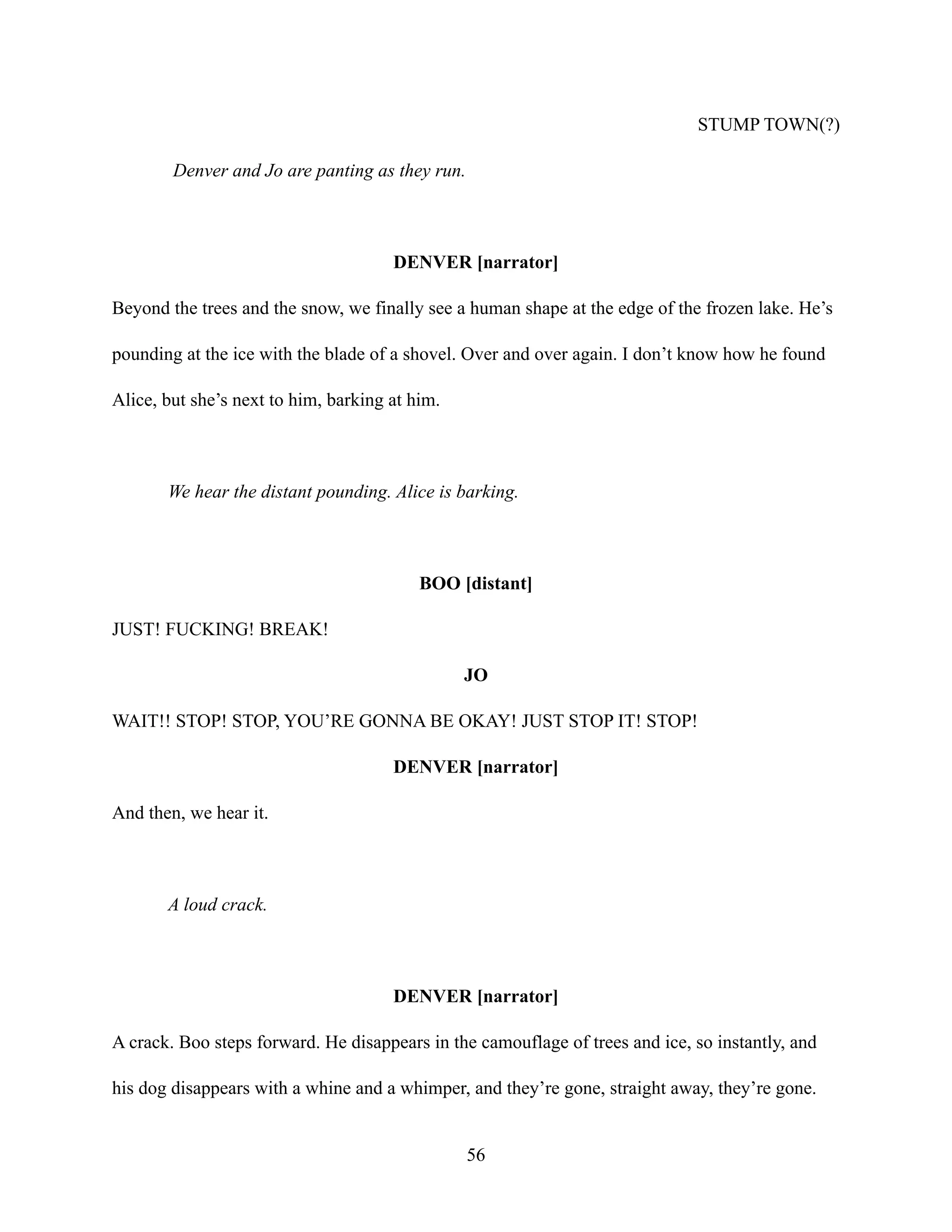 STUMP TOWN(?)
Denver and Jo are panting as they run.
DENVER [narrator]
Beyond the trees and the snow, we finally see a human shape at the edge of the frozen lake. He’s
pounding at the ice with the blade of a shovel. Over and over again. I don’t know how he found
Alice, but she’s next to him, barking at him.
We hear the distant pounding. Alice is barking.
BOO [distant]
JUST! FUCKING! BREAK!
JO
WAIT!! STOP! STOP, YOU’RE GONNA BE OKAY! JUST STOP IT! STOP!
DENVER [narrator]
And then, we hear it.
A loud crack.
DENVER [narrator]
A crack. Boo steps forward. He disappears in the camouflage of trees and ice, so instantly, and
his dog disappears with a whine and a whimper, and they’re gone, straight away, they’re gone.
56
 