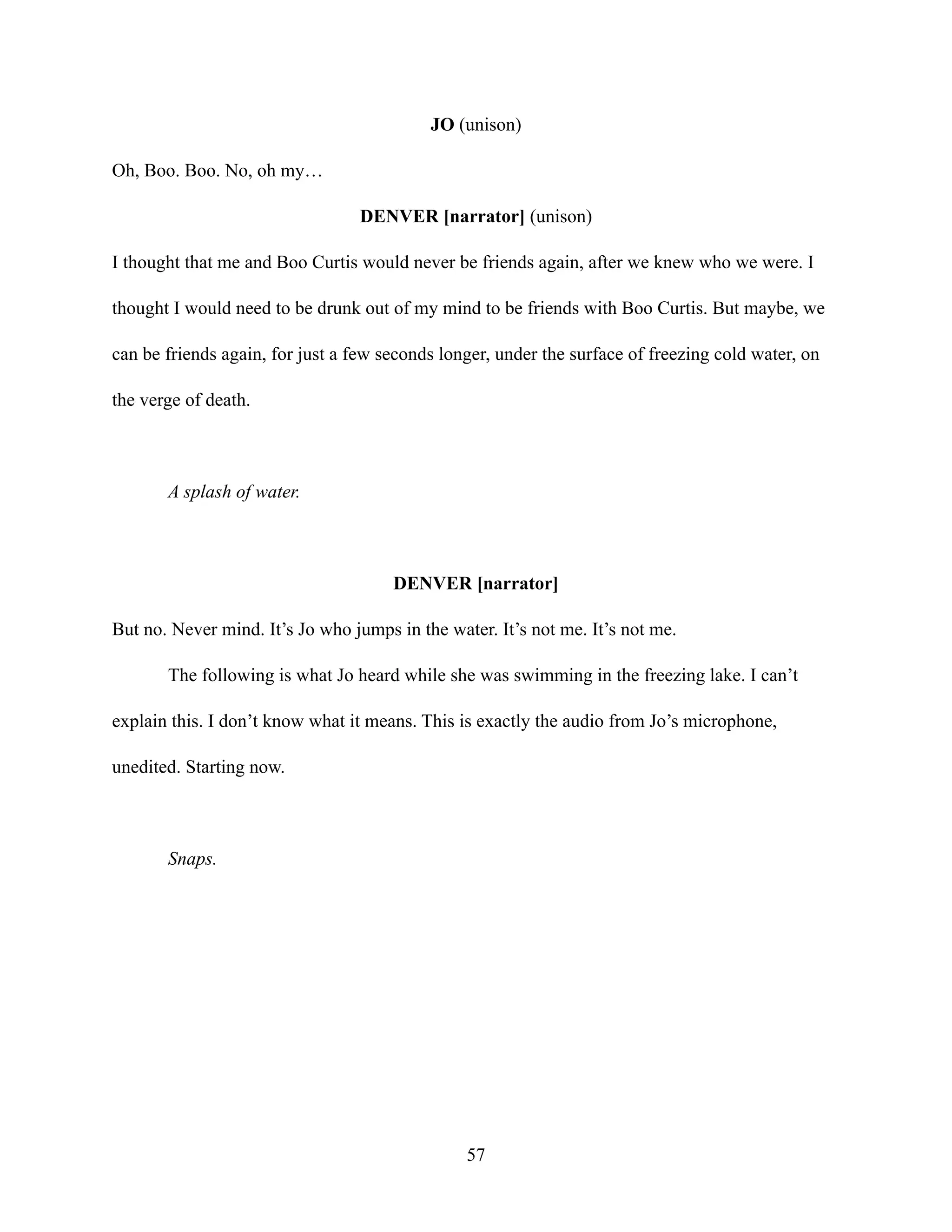 JO (unison)
Oh, Boo. Boo. No, oh my…
DENVER [narrator] (unison)
I thought that me and Boo Curtis would never be friends again, after we knew who we were. I
thought I would need to be drunk out of my mind to be friends with Boo Curtis. But maybe, we
can be friends again, for just a few seconds longer, under the surface of freezing cold water, on
the verge of death.
A splash of water.
DENVER [narrator]
But no. Never mind. It’s Jo who jumps in the water. It’s not me. It’s not me.
The following is what Jo heard while she was swimming in the freezing lake. I can’t
explain this. I don’t know what it means. This is exactly the audio from Jo’s microphone,
unedited. Starting now.
Snaps.
57
 