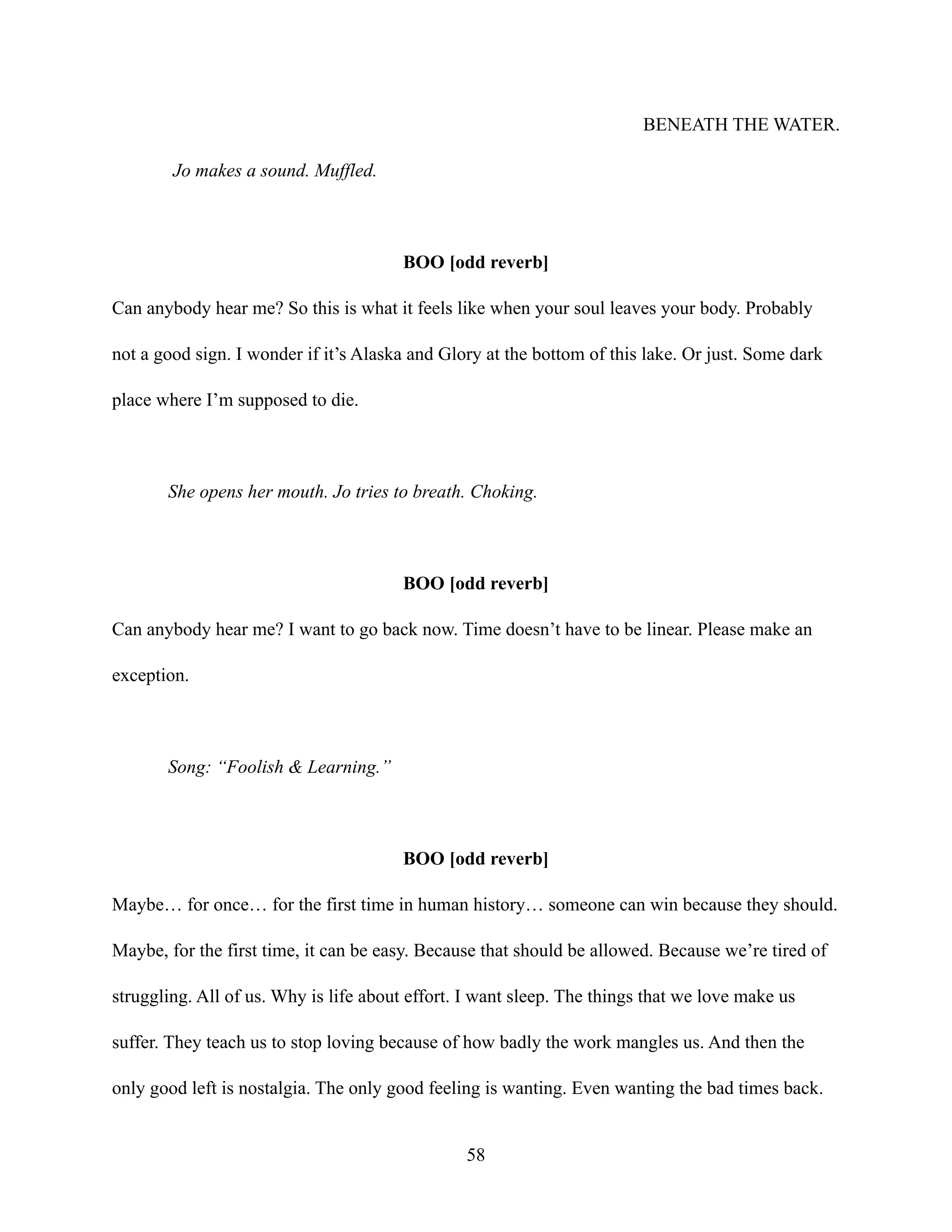 BENEATH THE WATER.
Jo makes a sound. Muffled.
BOO [odd reverb]
Can anybody hear me? So this is what it feels like when your soul leaves your body. Probably
not a good sign. I wonder if it’s Alaska and Glory at the bottom of this lake. Or just. Some dark
place where I’m supposed to die.
She opens her mouth. Jo tries to breath. Choking.
BOO [odd reverb]
Can anybody hear me? I want to go back now. Time doesn’t have to be linear. Please make an
exception.
Song: “Foolish & Learning.”
BOO [odd reverb]
Maybe… for once… for the first time in human history… someone can win because they should.
Maybe, for the first time, it can be easy. Because that should be allowed. Because we’re tired of
struggling. All of us. Why is life about effort. I want sleep. The things that we love make us
suffer. They teach us to stop loving because of how badly the work mangles us. And then the
only good left is nostalgia. The only good feeling is wanting. Even wanting the bad times back.
58
 