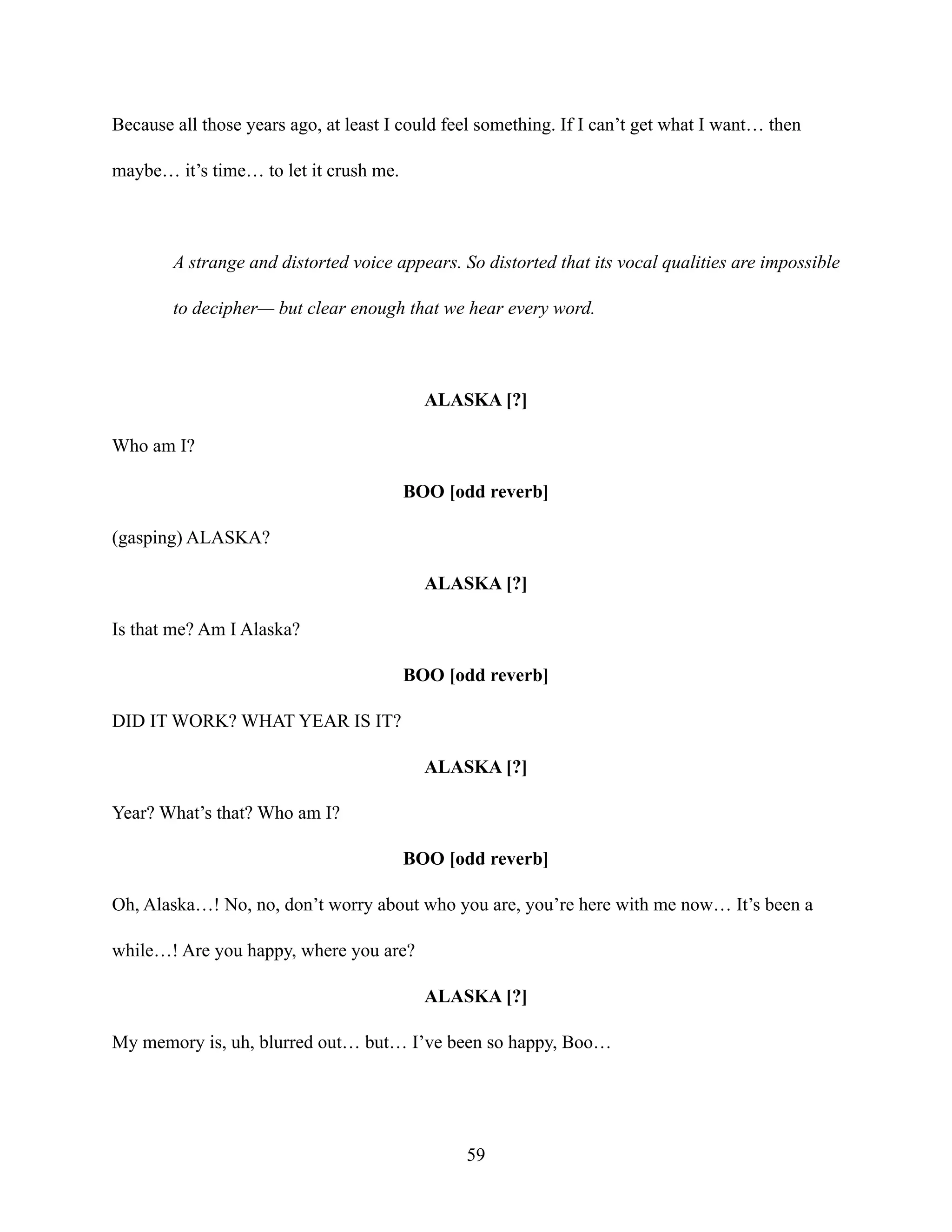 Because all those years ago, at least I could feel something. If I can’t get what I want… then
maybe… it’s time… to let it crush me.
A strange and distorted voice appears. So distorted that its vocal qualities are impossible
to decipher— but clear enough that we hear every word.
ALASKA [?]
Who am I?
BOO [odd reverb]
(gasping) ALASKA?
ALASKA [?]
Is that me? Am I Alaska?
BOO [odd reverb]
DID IT WORK? WHAT YEAR IS IT?
ALASKA [?]
Year? What’s that? Who am I?
BOO [odd reverb]
Oh, Alaska…! No, no, don’t worry about who you are, you’re here with me now… It’s been a
while…! Are you happy, where you are?
ALASKA [?]
My memory is, uh, blurred out… but… I’ve been so happy, Boo…
59
 