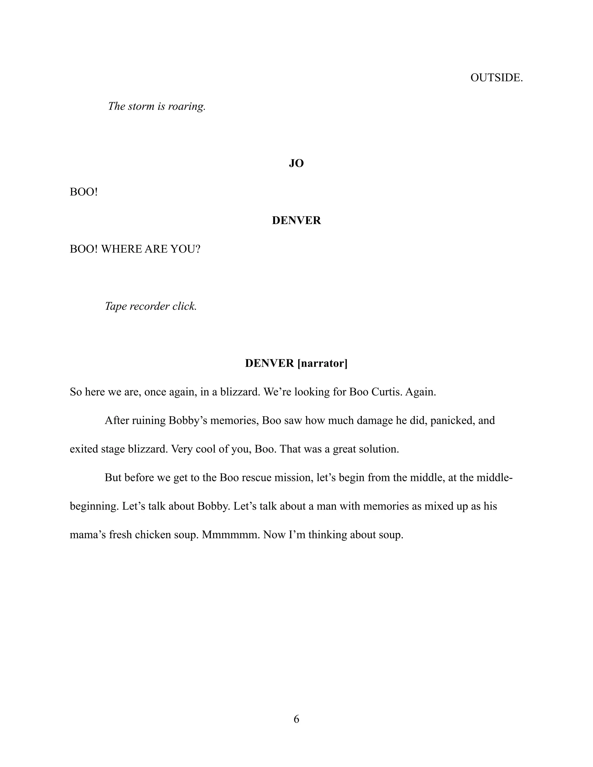 OUTSIDE.
The storm is roaring.
JO
BOO!
DENVER
BOO! WHERE ARE YOU?
Tape recorder click.
DENVER [narrator]
So here we are, once again, in a blizzard. We’re looking for Boo Curtis. Again.
After ruining Bobby’s memories, Boo saw how much damage he did, panicked, and
exited stage blizzard. Very cool of you, Boo. That was a great solution.
But before we get to the Boo rescue mission, let’s begin from the middle, at the middle-
beginning. Let’s talk about Bobby. Let’s talk about a man with memories as mixed up as his
mama’s fresh chicken soup. Mmmmmm. Now I’m thinking about soup.
6
 