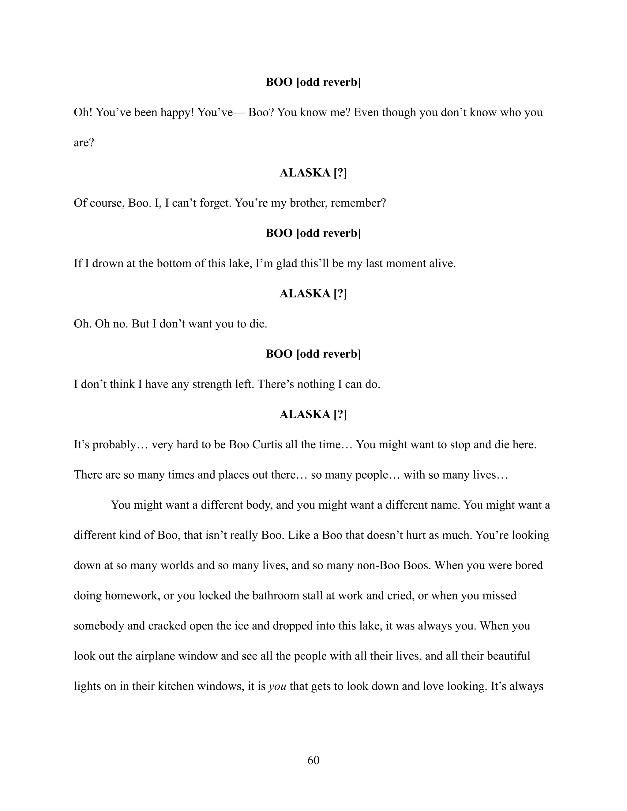 BOO [odd reverb]
Oh! You’ve been happy! You’ve— Boo? You know me? Even though you don’t know who you
are?
ALASKA [?]
Of course, Boo. I, I can’t forget. You’re my brother, remember?
BOO [odd reverb]
If I drown at the bottom of this lake, I’m glad this’ll be my last moment alive.
ALASKA [?]
Oh. Oh no. But I don’t want you to die.
BOO [odd reverb]
I don’t think I have any strength left. There’s nothing I can do.
ALASKA [?]
It’s probably… very hard to be Boo Curtis all the time… You might want to stop and die here.
There are so many times and places out there… so many people… with so many lives…
You might want a different body, and you might want a different name. You might want a
different kind of Boo, that isn’t really Boo. Like a Boo that doesn’t hurt as much. You’re looking
down at so many worlds and so many lives, and so many non-Boo Boos. When you were bored
doing homework, or you locked the bathroom stall at work and cried, or when you missed
somebody and cracked open the ice and dropped into this lake, it was always you. When you
look out the airplane window and see all the people with all their lives, and all their beautiful
lights on in their kitchen windows, it is you that gets to look down and love looking. It’s always
60
 
