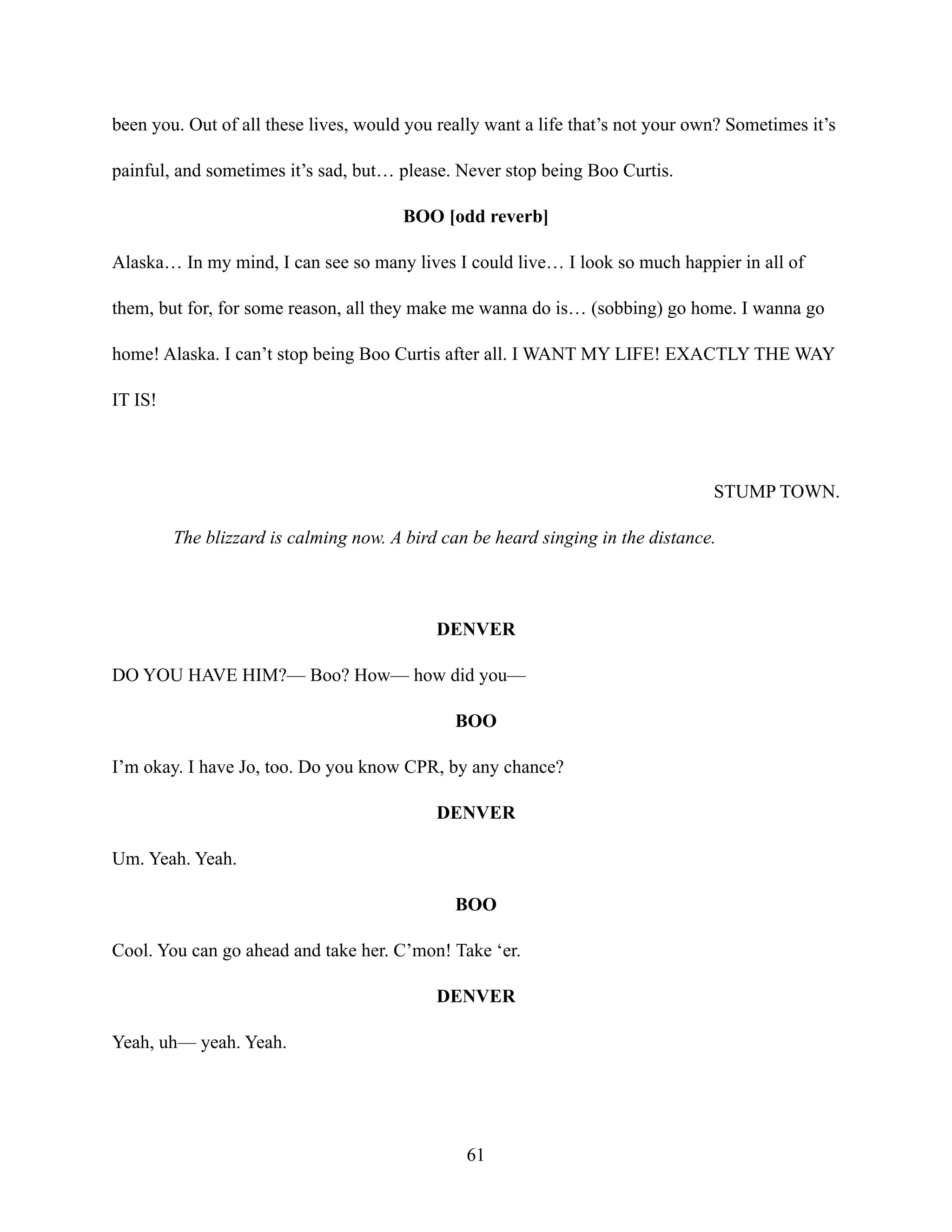 been you. Out of all these lives, would you really want a life that’s not your own? Sometimes it’s
painful, and sometimes it’s sad, but… please. Never stop being Boo Curtis.
BOO [odd reverb]
Alaska… In my mind, I can see so many lives I could live… I look so much happier in all of
them, but for, for some reason, all they make me wanna do is… (sobbing) go home. I wanna go
home! Alaska. I can’t stop being Boo Curtis after all. I WANT MY LIFE! EXACTLY THE WAY
IT IS!
STUMP TOWN.
The blizzard is calming now. A bird can be heard singing in the distance.
DENVER
DO YOU HAVE HIM?— Boo? How— how did you—
BOO
I’m okay. I have Jo, too. Do you know CPR, by any chance?
DENVER
Um. Yeah. Yeah.
BOO
Cool. You can go ahead and take her. C’mon! Take ‘er.
DENVER
Yeah, uh— yeah. Yeah.
61
 