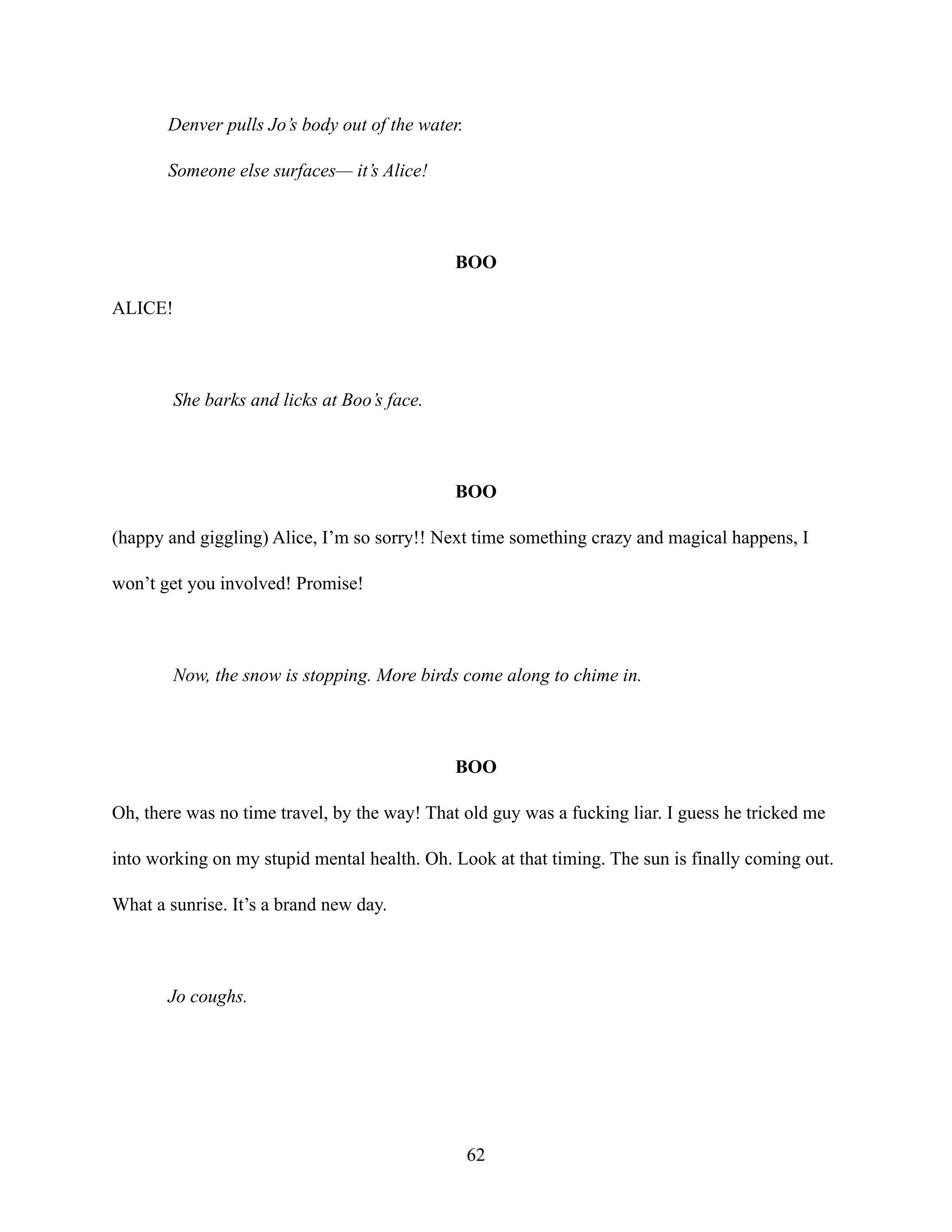 Denver pulls Jo’s body out of the water.
Someone else surfaces— it’s Alice!
BOO
ALICE!
She barks and licks at Boo’s face.
BOO
(happy and giggling) Alice, I’m so sorry!! Next time something crazy and magical happens, I
won’t get you involved! Promise!
Now, the snow is stopping. More birds come along to chime in.
BOO
Oh, there was no time travel, by the way! That old guy was a fucking liar. I guess he tricked me
into working on my stupid mental health. Oh. Look at that timing. The sun is finally coming out.
What a sunrise. It’s a brand new day.
Jo coughs.
62
 