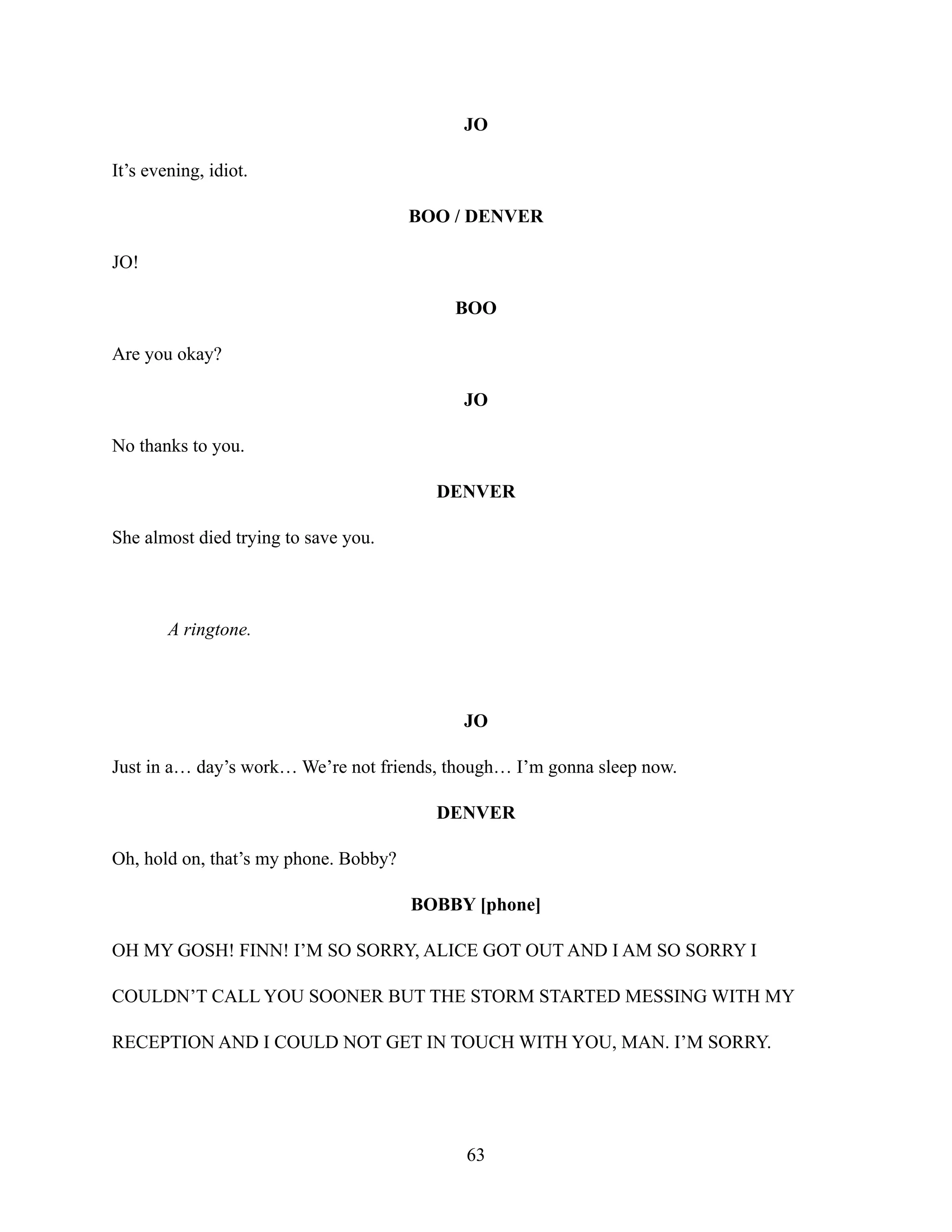 JO
It’s evening, idiot.
BOO / DENVER
JO!
BOO
Are you okay?
JO
No thanks to you.
DENVER
She almost died trying to save you.
A ringtone.
JO
Just in a… day’s work… We’re not friends, though… I’m gonna sleep now.
DENVER
Oh, hold on, that’s my phone. Bobby?
BOBBY [phone]
OH MY GOSH! FINN! I’M SO SORRY, ALICE GOT OUT AND I AM SO SORRY I
COULDN’T CALL YOU SOONER BUT THE STORM STARTED MESSING WITH MY
RECEPTION AND I COULD NOT GET IN TOUCH WITH YOU, MAN. I’M SORRY.
63
 