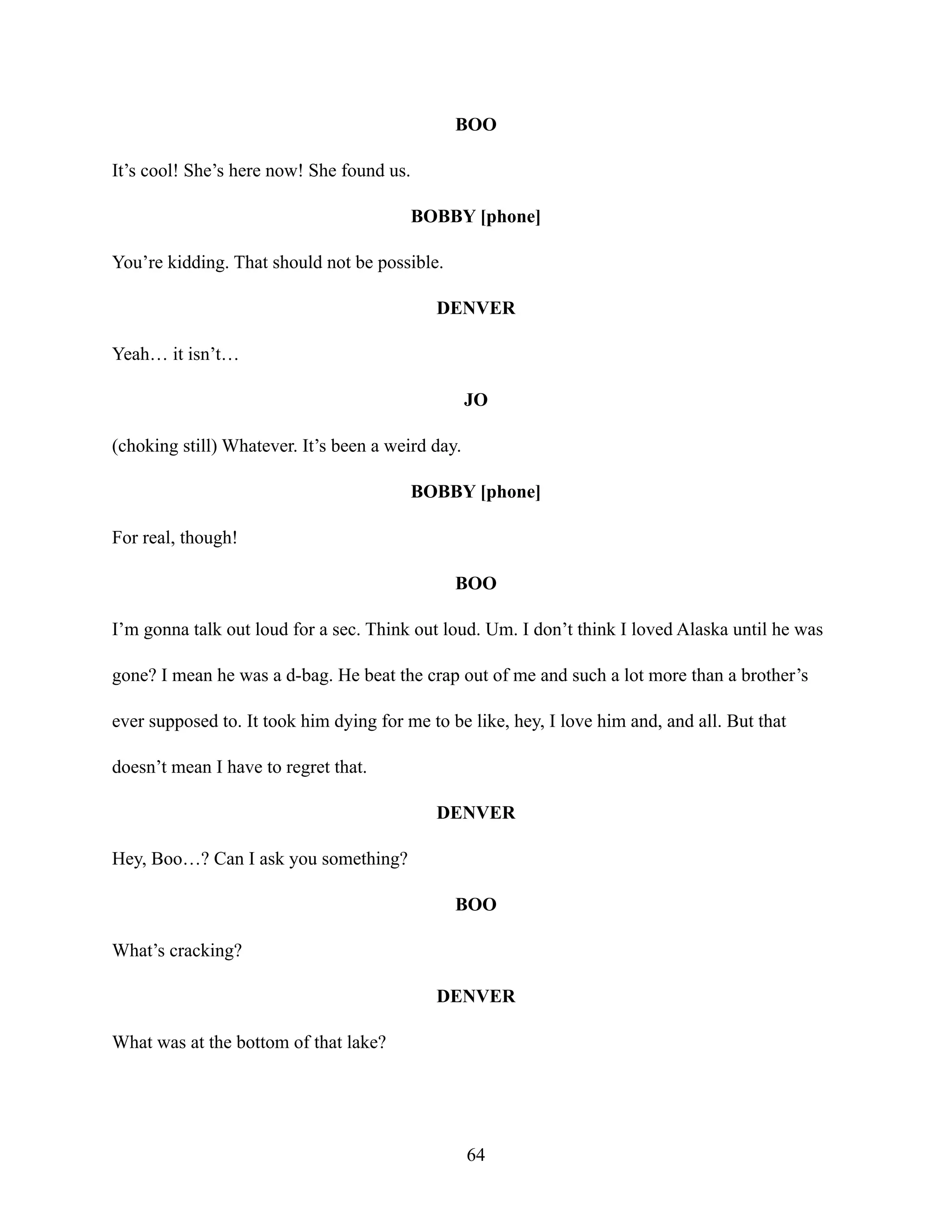 BOO
It’s cool! She’s here now! She found us.
BOBBY [phone]
You’re kidding. That should not be possible.
DENVER
Yeah… it isn’t…
JO
(choking still) Whatever. It’s been a weird day.
BOBBY [phone]
For real, though!
BOO
I’m gonna talk out loud for a sec. Think out loud. Um. I don’t think I loved Alaska until he was
gone? I mean he was a d-bag. He beat the crap out of me and such a lot more than a brother’s
ever supposed to. It took him dying for me to be like, hey, I love him and, and all. But that
doesn’t mean I have to regret that.
DENVER
Hey, Boo…? Can I ask you something?
BOO
What’s cracking?
DENVER
What was at the bottom of that lake?
64
 