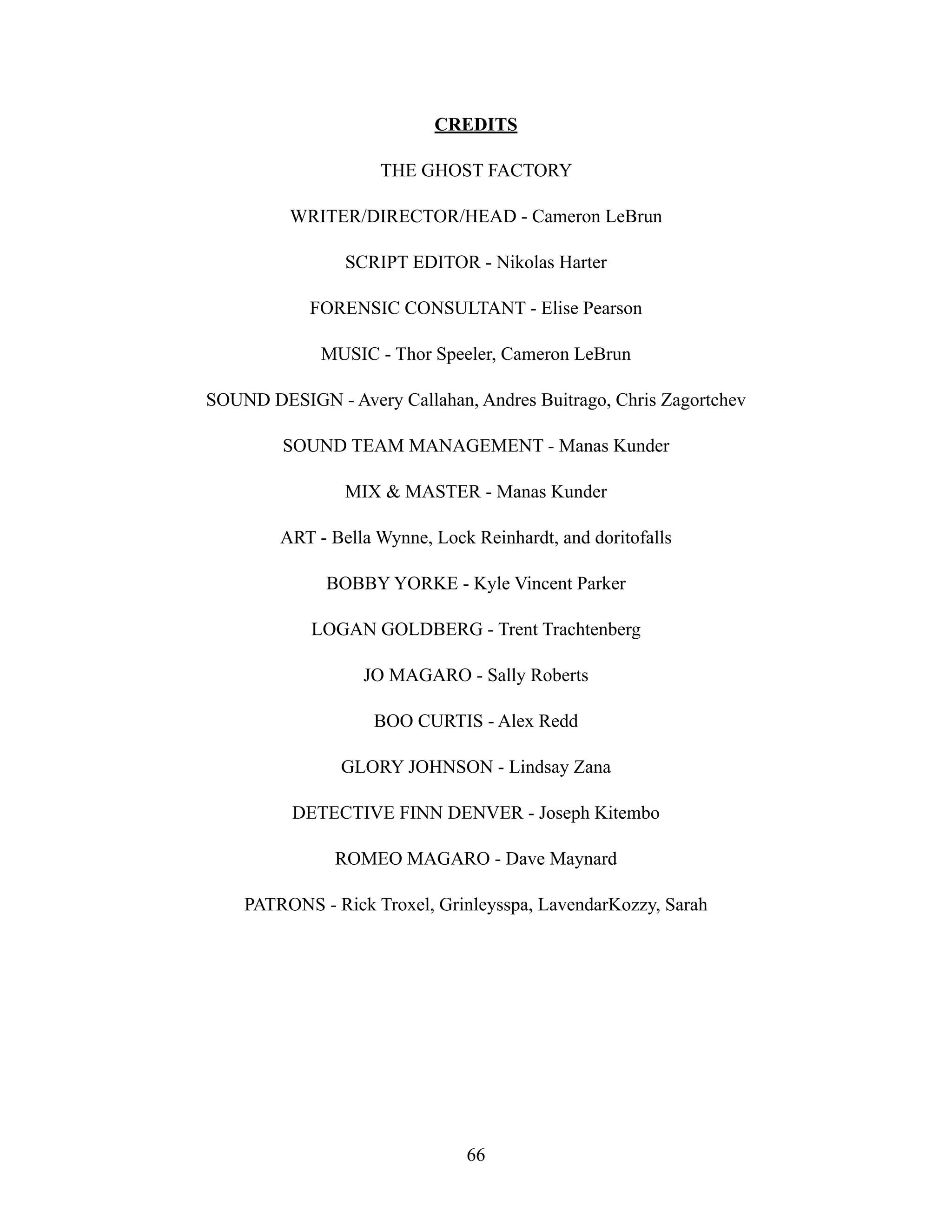 CREDITS
THE GHOST FACTORY
WRITER/DIRECTOR/HEAD - Cameron LeBrun
SCRIPT EDITOR - Nikolas Harter
FORENSIC CONSULTANT - Elise Pearson
MUSIC - Thor Speeler, Cameron LeBrun
SOUND DESIGN - Avery Callahan, Andres Buitrago, Chris Zagortchev
SOUND TEAM MANAGEMENT - Manas Kunder
MIX & MASTER - Manas Kunder
ART - Bella Wynne, Lock Reinhardt, and doritofalls
BOBBY YORKE - Kyle Vincent Parker
LOGAN GOLDBERG - Trent Trachtenberg
JO MAGARO - Sally Roberts
BOO CURTIS - Alex Redd
GLORY JOHNSON - Lindsay Zana
DETECTIVE FINN DENVER - Joseph Kitembo
ROMEO MAGARO - Dave Maynard
PATRONS - Rick Troxel, Grinleysspa, LavendarKozzy, Sarah
66
 