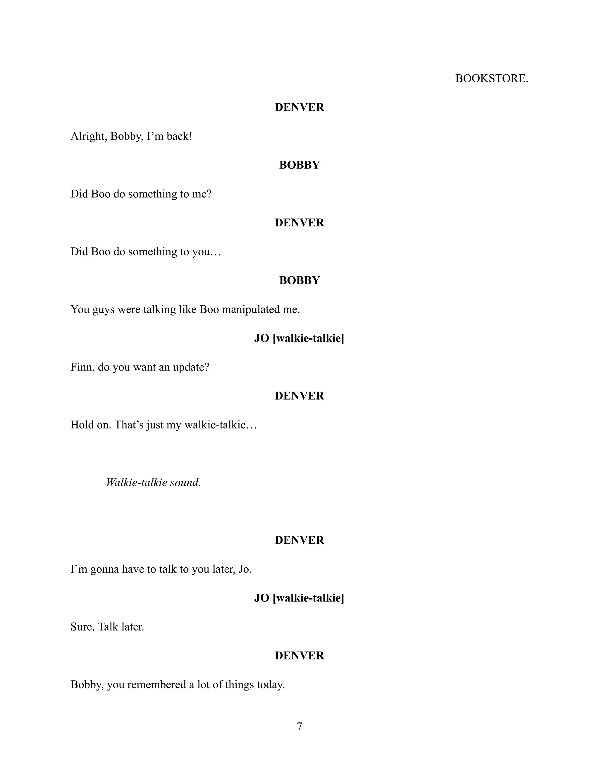 BOOKSTORE.
DENVER
Alright, Bobby, I’m back!
BOBBY
Did Boo do something to me?
DENVER
Did Boo do something to you…
BOBBY
You guys were talking like Boo manipulated me.
JO [walkie-talkie]
Finn, do you want an update?
DENVER
Hold on. That’s just my walkie-talkie…
Walkie-talkie sound.
DENVER
I’m gonna have to talk to you later, Jo.
JO [walkie-talkie]
Sure. Talk later.
DENVER
Bobby, you remembered a lot of things today.
7
 