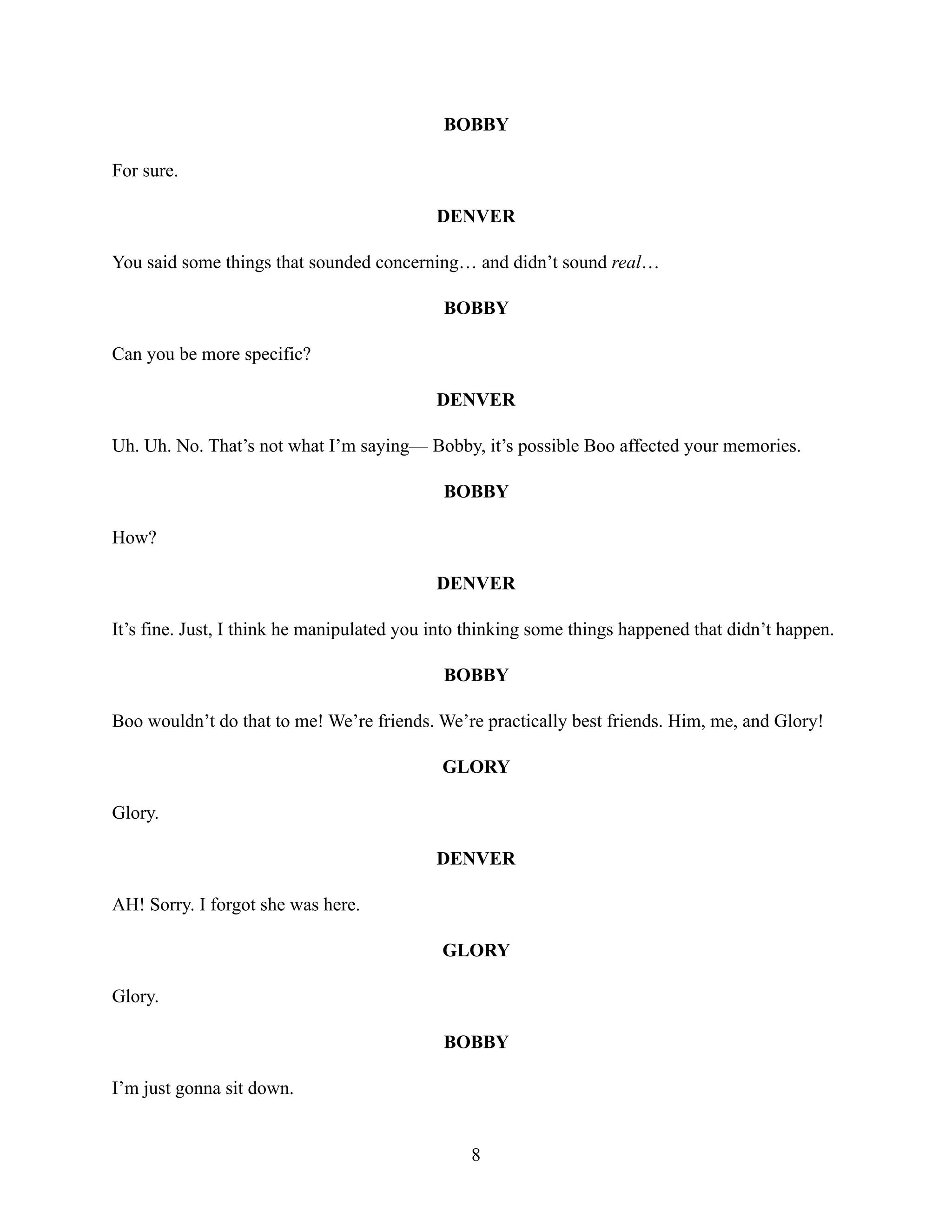 BOBBY
For sure.
DENVER
You said some things that sounded concerning… and didn’t sound real…
BOBBY
Can you be more specific?
DENVER
Uh. Uh. No. That’s not what I’m saying— Bobby, it’s possible Boo affected your memories.
BOBBY
How?
DENVER
It’s fine. Just, I think he manipulated you into thinking some things happened that didn’t happen.
BOBBY
Boo wouldn’t do that to me! We’re friends. We’re practically best friends. Him, me, and Glory!
GLORY
Glory.
DENVER
AH! Sorry. I forgot she was here.
GLORY
Glory.
BOBBY
I’m just gonna sit down.
8
 
