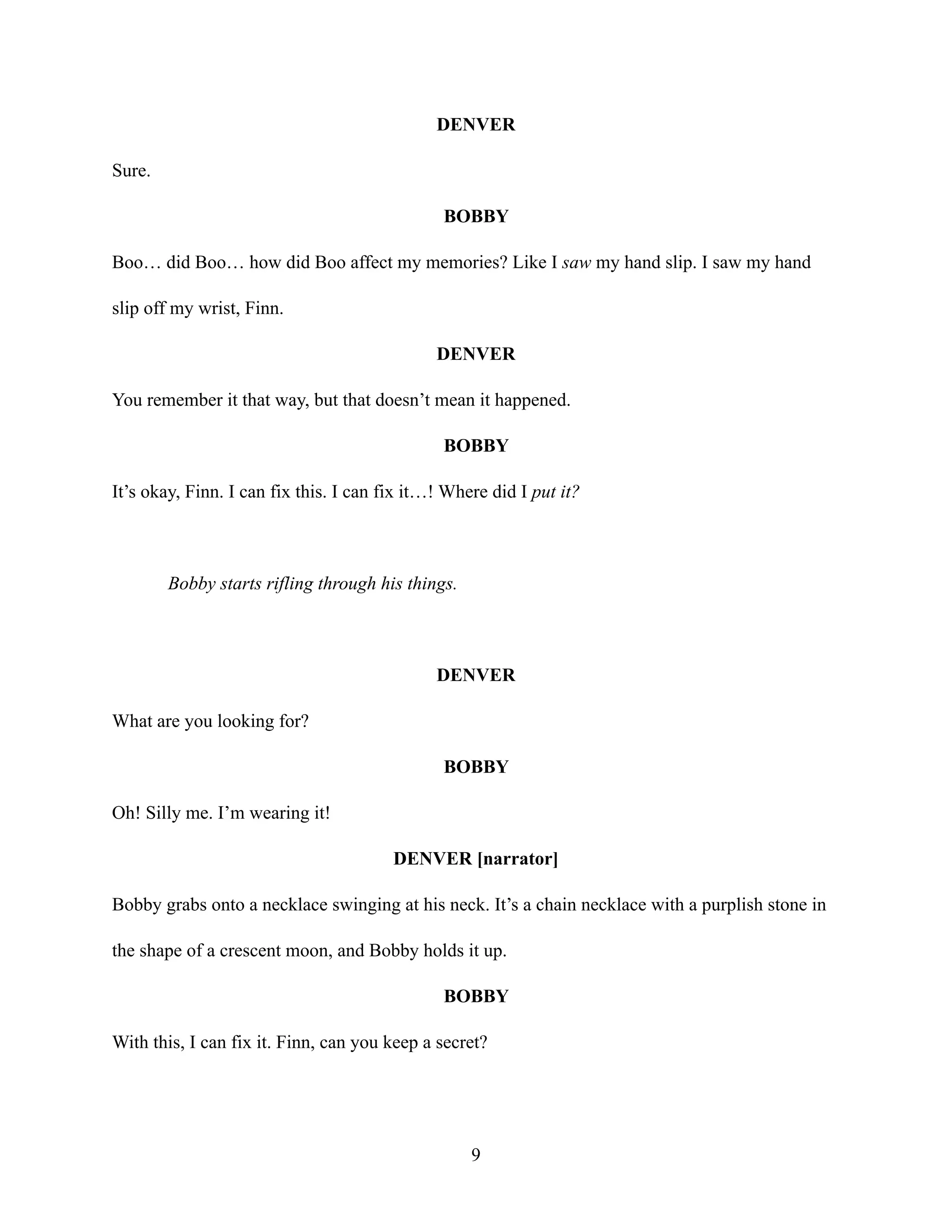 DENVER
Sure.
BOBBY
Boo… did Boo… how did Boo affect my memories? Like I saw my hand slip. I saw my hand
slip off my wrist, Finn.
DENVER
You remember it that way, but that doesn’t mean it happened.
BOBBY
It’s okay, Finn. I can fix this. I can fix it…! Where did I put it?
Bobby starts rifling through his things.
DENVER
What are you looking for?
BOBBY
Oh! Silly me. I’m wearing it!
DENVER [narrator]
Bobby grabs onto a necklace swinging at his neck. It’s a chain necklace with a purplish stone in
the shape of a crescent moon, and Bobby holds it up.
BOBBY
With this, I can fix it. Finn, can you keep a secret?
9
 