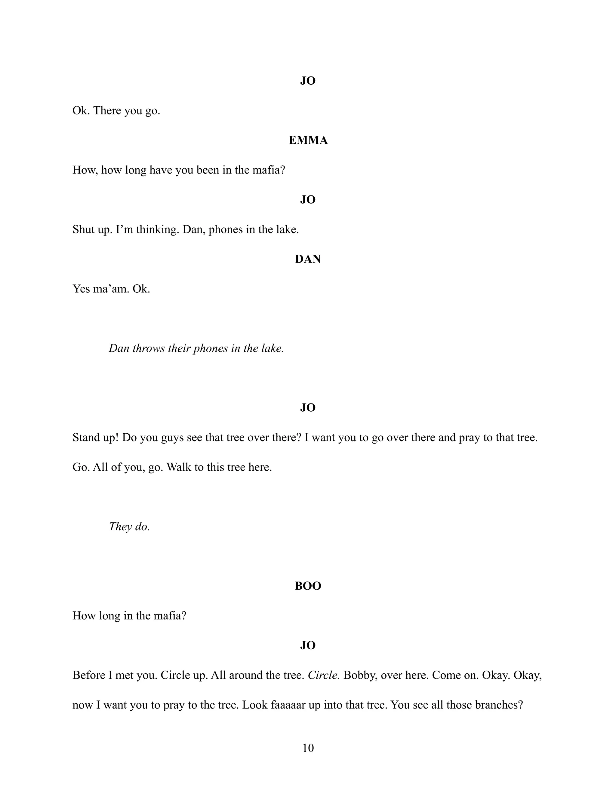 JO
Ok. There you go.
EMMA
How, how long have you been in the mafia?
JO
Shut up. I’m thinking. Dan, phones in the lake.
DAN
Yes ma’am. Ok.
Dan throws their phones in the lake.
JO
Stand up! Do you guys see that tree over there? I want you to go over there and pray to that tree.
Go. All of you, go. Walk to this tree here.
They do.
BOO
How long in the mafia?
JO
Before I met you. Circle up. All around the tree. Circle. Bobby, over here. Come on. Okay. Okay,
now I want you to pray to the tree. Look faaaaar up into that tree. You see all those branches?
10
 