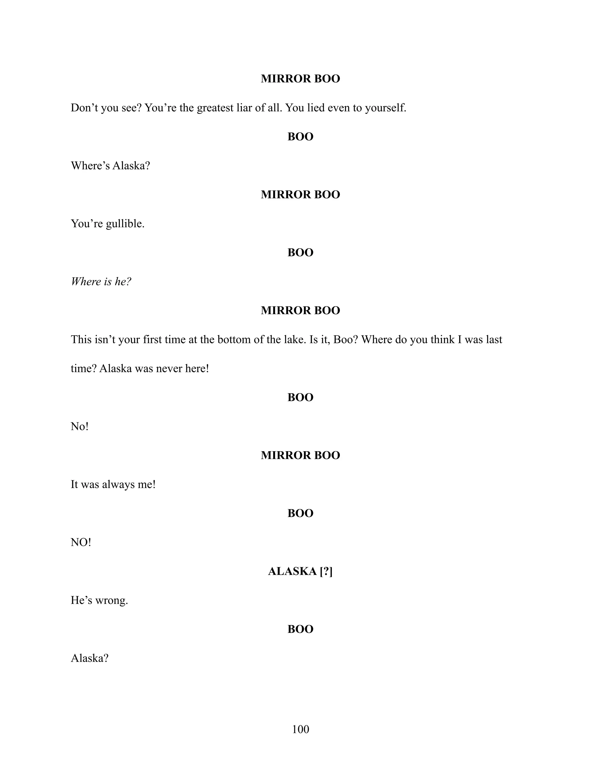 MIRROR BOO
Don’t you see? You’re the greatest liar of all. You lied even to yourself.
BOO
Where’s Alaska?
MIRROR BOO
You’re gullible.
BOO
Where is he?
MIRROR BOO
This isn’t your first time at the bottom of the lake. Is it, Boo? Where do you think I was last
time? Alaska was never here!
BOO
No!
MIRROR BOO
It was always me!
BOO
NO!
ALASKA [?]
He’s wrong.
BOO
Alaska?
100
 