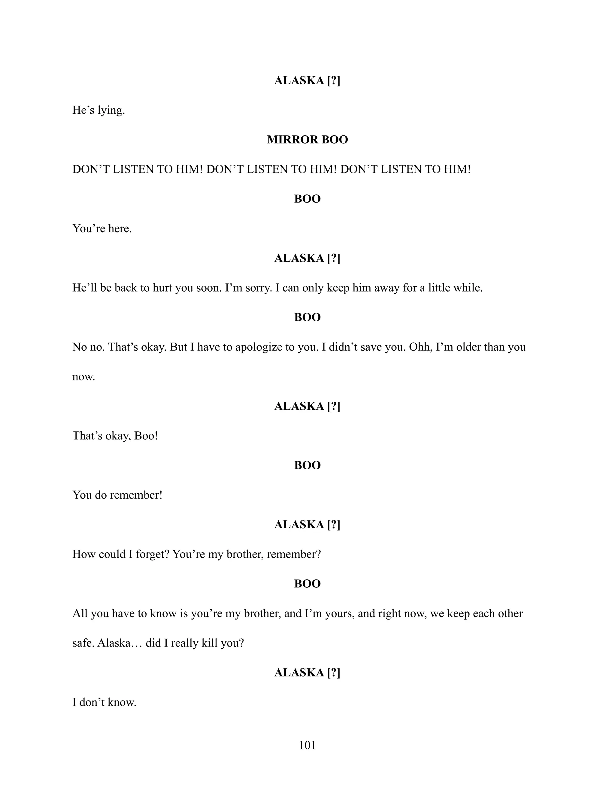 ALASKA [?]
He’s lying.
MIRROR BOO
DON’T LISTEN TO HIM! DON’T LISTEN TO HIM! DON’T LISTEN TO HIM!
BOO
You’re here.
ALASKA [?]
He’ll be back to hurt you soon. I’m sorry. I can only keep him away for a little while.
BOO
No no. That’s okay. But I have to apologize to you. I didn’t save you. Ohh, I’m older than you
now.
ALASKA [?]
That’s okay, Boo!
BOO
You do remember!
ALASKA [?]
How could I forget? You’re my brother, remember?
BOO
All you have to know is you’re my brother, and I’m yours, and right now, we keep each other
safe. Alaska… did I really kill you?
ALASKA [?]
I don’t know.
101
 