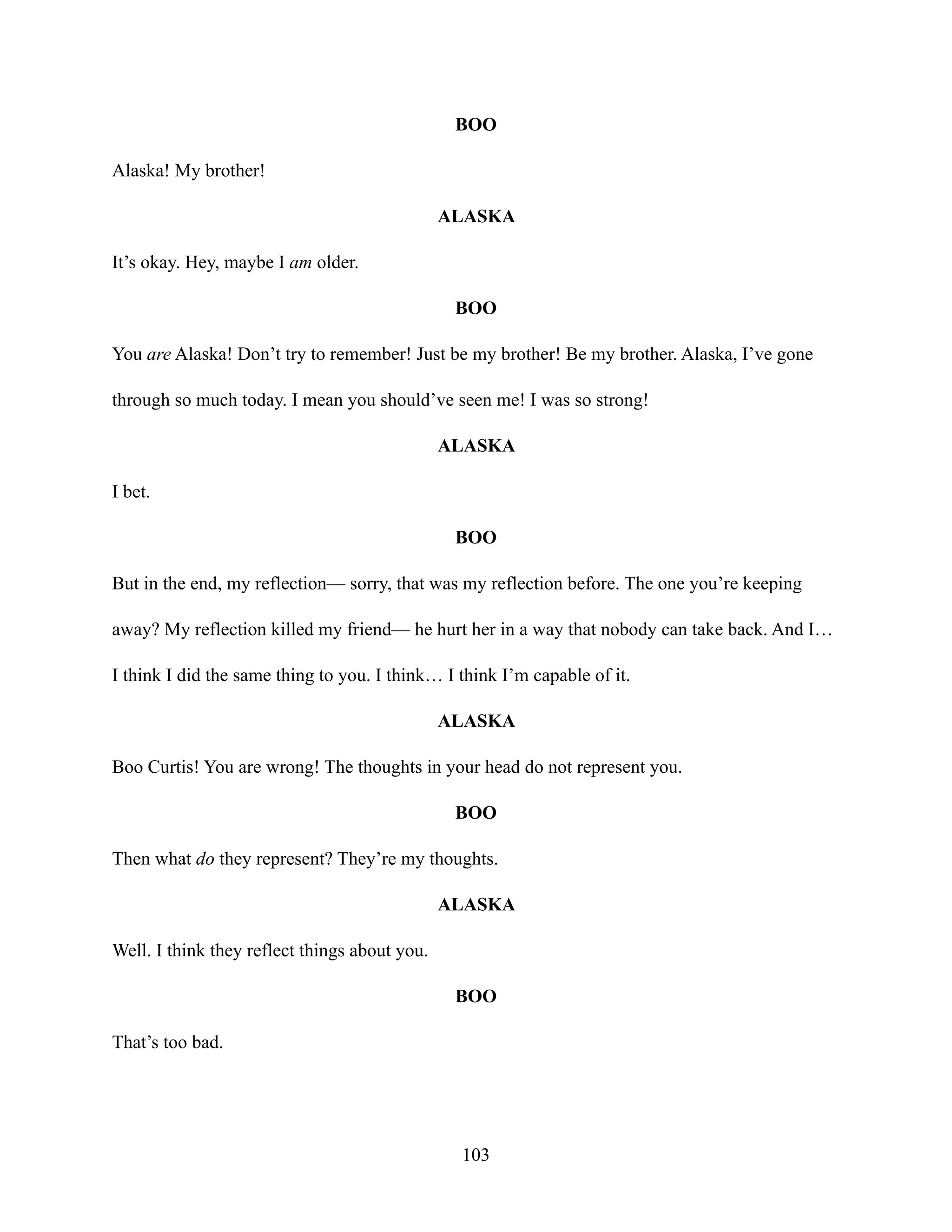 BOO
Alaska! My brother!
ALASKA
It’s okay. Hey, maybe I am older.
BOO
You are Alaska! Don’t try to remember! Just be my brother! Be my brother. Alaska, I’ve gone
through so much today. I mean you should’ve seen me! I was so strong!
ALASKA
I bet.
BOO
But in the end, my reflection— sorry, that was my reflection before. The one you’re keeping
away? My reflection killed my friend— he hurt her in a way that nobody can take back. And I…
I think I did the same thing to you. I think… I think I’m capable of it.
ALASKA
Boo Curtis! You are wrong! The thoughts in your head do not represent you.
BOO
Then what do they represent? They’re my thoughts.
ALASKA
Well. I think they reflect things about you.
BOO
That’s too bad.
103
 