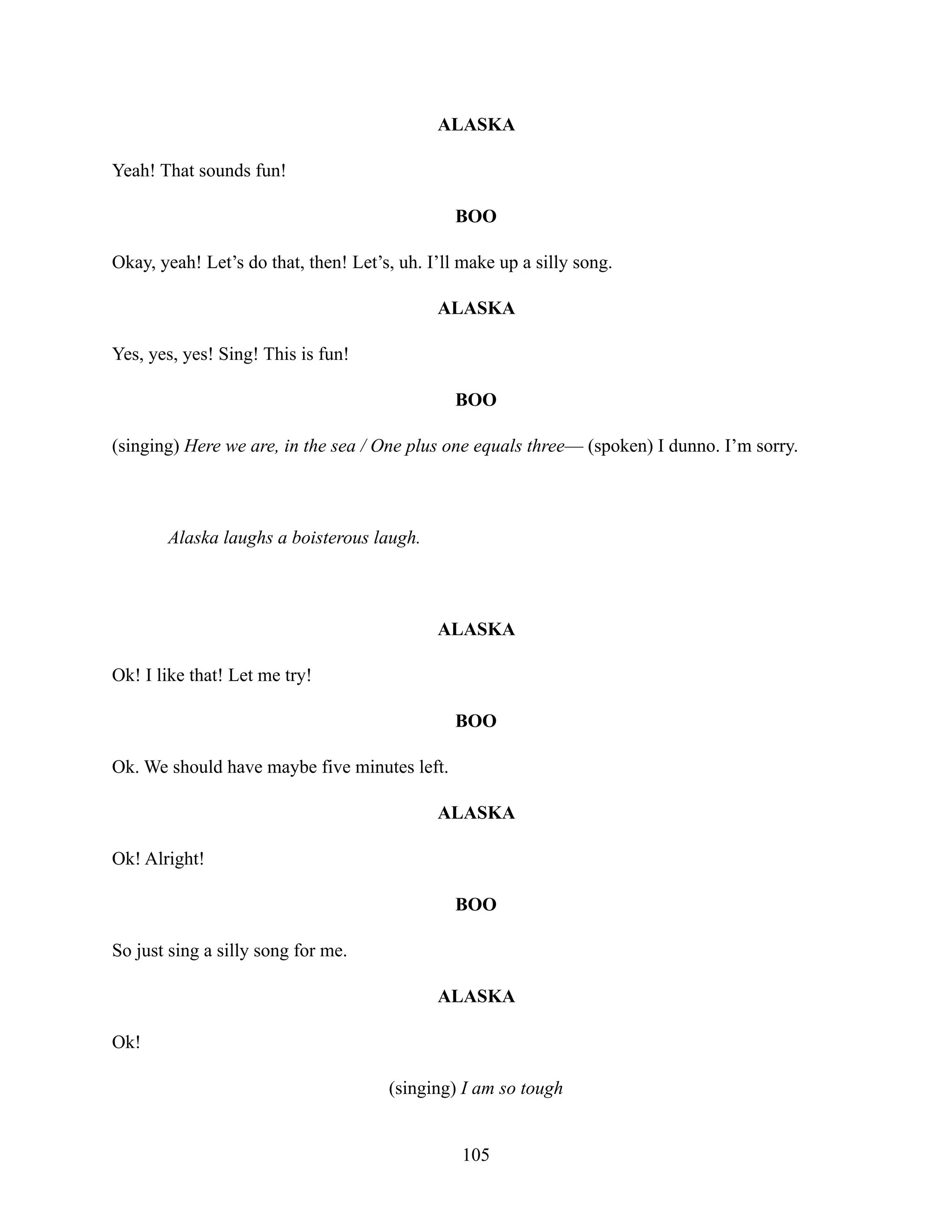 ALASKA
Yeah! That sounds fun!
BOO
Okay, yeah! Let’s do that, then! Let’s, uh. I’ll make up a silly song.
ALASKA
Yes, yes, yes! Sing! This is fun!
BOO
(singing) Here we are, in the sea / One plus one equals three— (spoken) I dunno. I’m sorry.
Alaska laughs a boisterous laugh.
ALASKA
Ok! I like that! Let me try!
BOO
Ok. We should have maybe five minutes left.
ALASKA
Ok! Alright!
BOO
So just sing a silly song for me.
ALASKA
Ok!
(singing) I am so tough
105
 