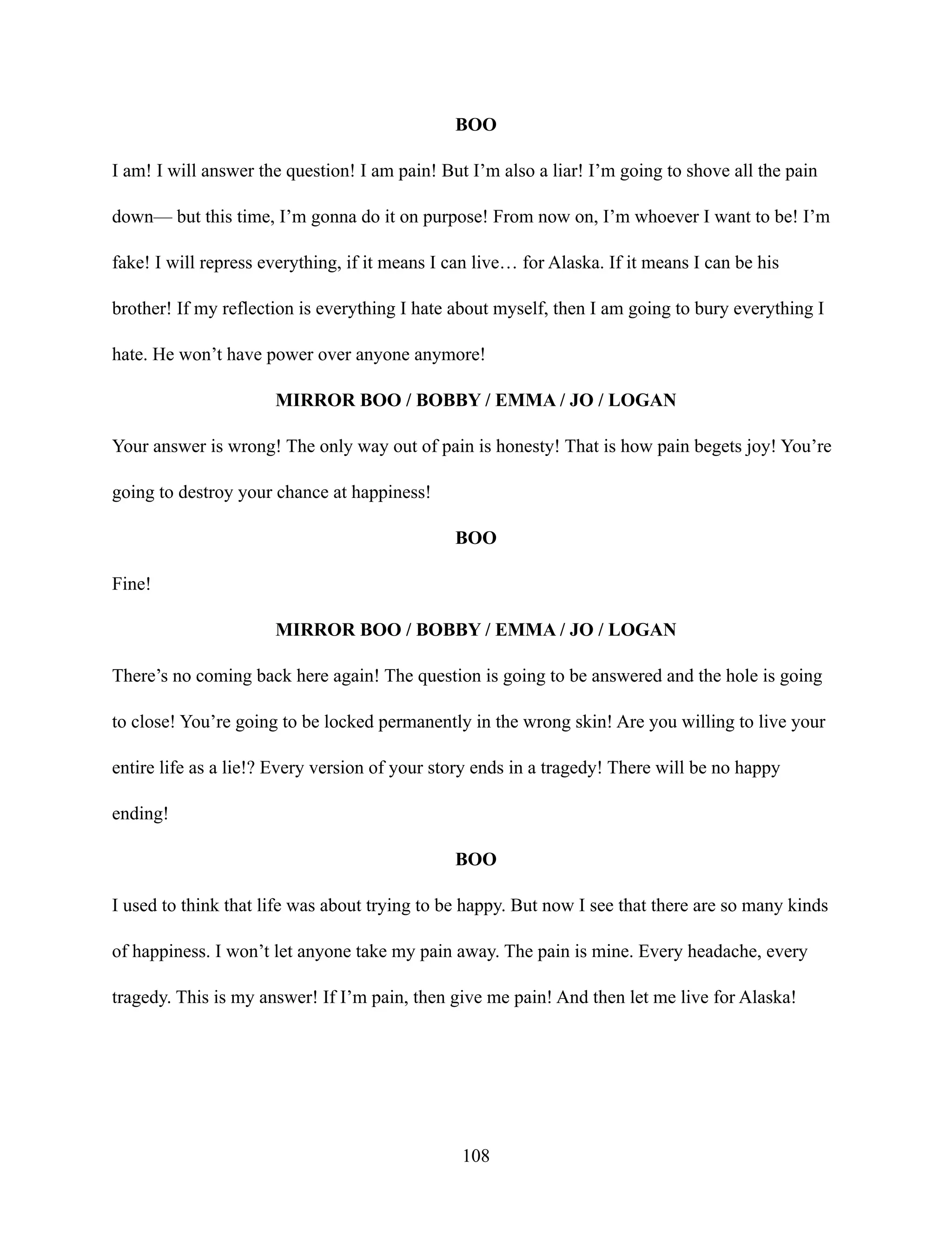 BOO
I am! I will answer the question! I am pain! But I’m also a liar! I’m going to shove all the pain
down— but this time, I’m gonna do it on purpose! From now on, I’m whoever I want to be! I’m
fake! I will repress everything, if it means I can live… for Alaska. If it means I can be his
brother! If my reflection is everything I hate about myself, then I am going to bury everything I
hate. He won’t have power over anyone anymore!
MIRROR BOO / BOBBY / EMMA / JO / LOGAN
Your answer is wrong! The only way out of pain is honesty! That is how pain begets joy! You’re
going to destroy your chance at happiness!
BOO
Fine!
MIRROR BOO / BOBBY / EMMA / JO / LOGAN
There’s no coming back here again! The question is going to be answered and the hole is going
to close! You’re going to be locked permanently in the wrong skin! Are you willing to live your
entire life as a lie!? Every version of your story ends in a tragedy! There will be no happy
ending!
BOO
I used to think that life was about trying to be happy. But now I see that there are so many kinds
of happiness. I won’t let anyone take my pain away. The pain is mine. Every headache, every
tragedy. This is my answer! If I’m pain, then give me pain! And then let me live for Alaska!
108
 