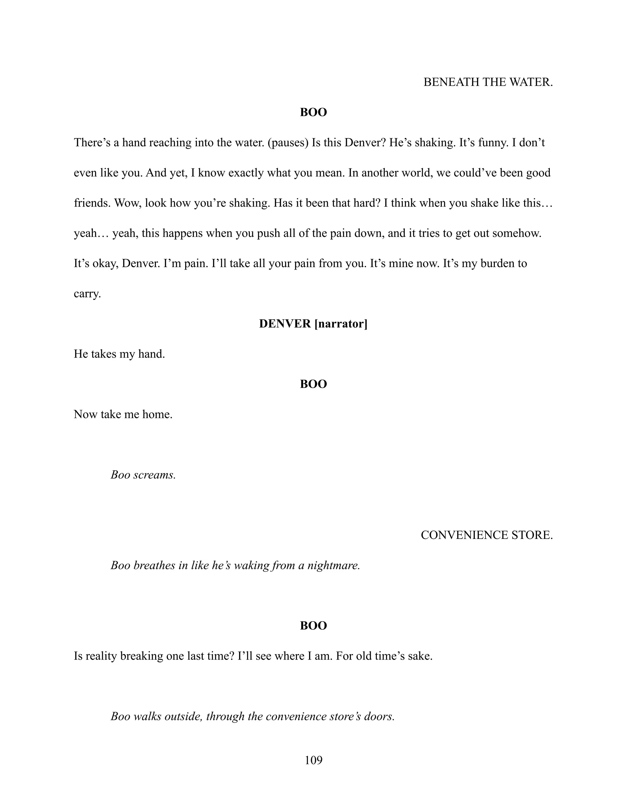 BENEATH THE WATER.
BOO
There’s a hand reaching into the water. (pauses) Is this Denver? He’s shaking. It’s funny. I don’t
even like you. And yet, I know exactly what you mean. In another world, we could’ve been good
friends. Wow, look how you’re shaking. Has it been that hard? I think when you shake like this…
yeah… yeah, this happens when you push all of the pain down, and it tries to get out somehow.
It’s okay, Denver. I’m pain. I’ll take all your pain from you. It’s mine now. It’s my burden to
carry.
DENVER [narrator]
He takes my hand.
BOO
Now take me home.
Boo screams.
CONVENIENCE STORE.
Boo breathes in like he’s waking from a nightmare.
BOO
Is reality breaking one last time? I’ll see where I am. For old time’s sake.
Boo walks outside, through the convenience store’s doors.
109
 