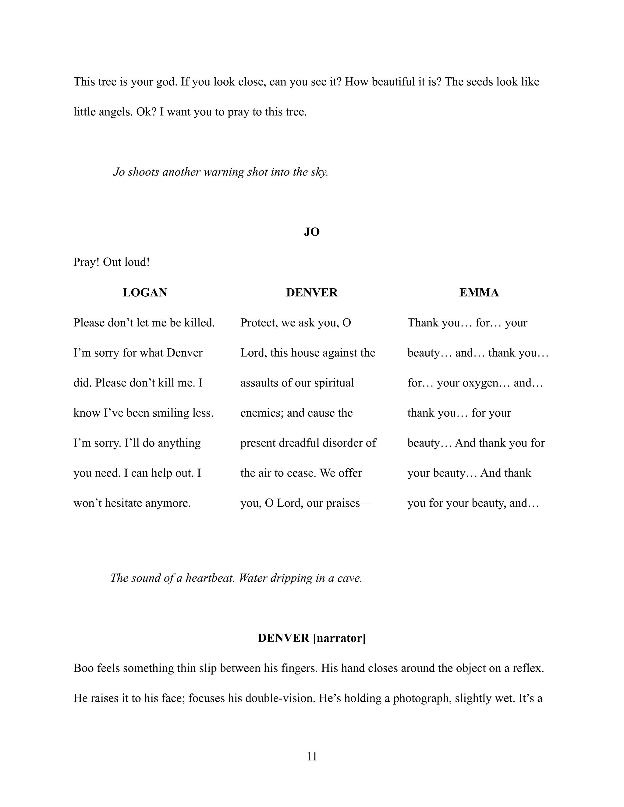 This tree is your god. If you look close, can you see it? How beautiful it is? The seeds look like
little angels. Ok? I want you to pray to this tree.
Jo shoots another warning shot into the sky.
JO
Pray! Out loud!
LOGAN
Please don’t let me be killed.
I’m sorry for what Denver
did. Please don’t kill me. I
know I’ve been smiling less.
I’m sorry. I’ll do anything
you need. I can help out. I
won’t hesitate anymore.
DENVER
Protect, we ask you, O
Lord, this house against the
assaults of our spiritual
enemies; and cause the
present dreadful disorder of
the air to cease. We offer
you, O Lord, our praises—
EMMA
Thank you… for… your
beauty… and… thank you…
for… your oxygen… and…
thank you… for your
beauty… And thank you for
your beauty… And thank
you for your beauty, and…
The sound of a heartbeat. Water dripping in a cave.
DENVER [narrator]
Boo feels something thin slip between his fingers. His hand closes around the object on a reflex.
He raises it to his face; focuses his double-vision. He’s holding a photograph, slightly wet. It’s a
11
 