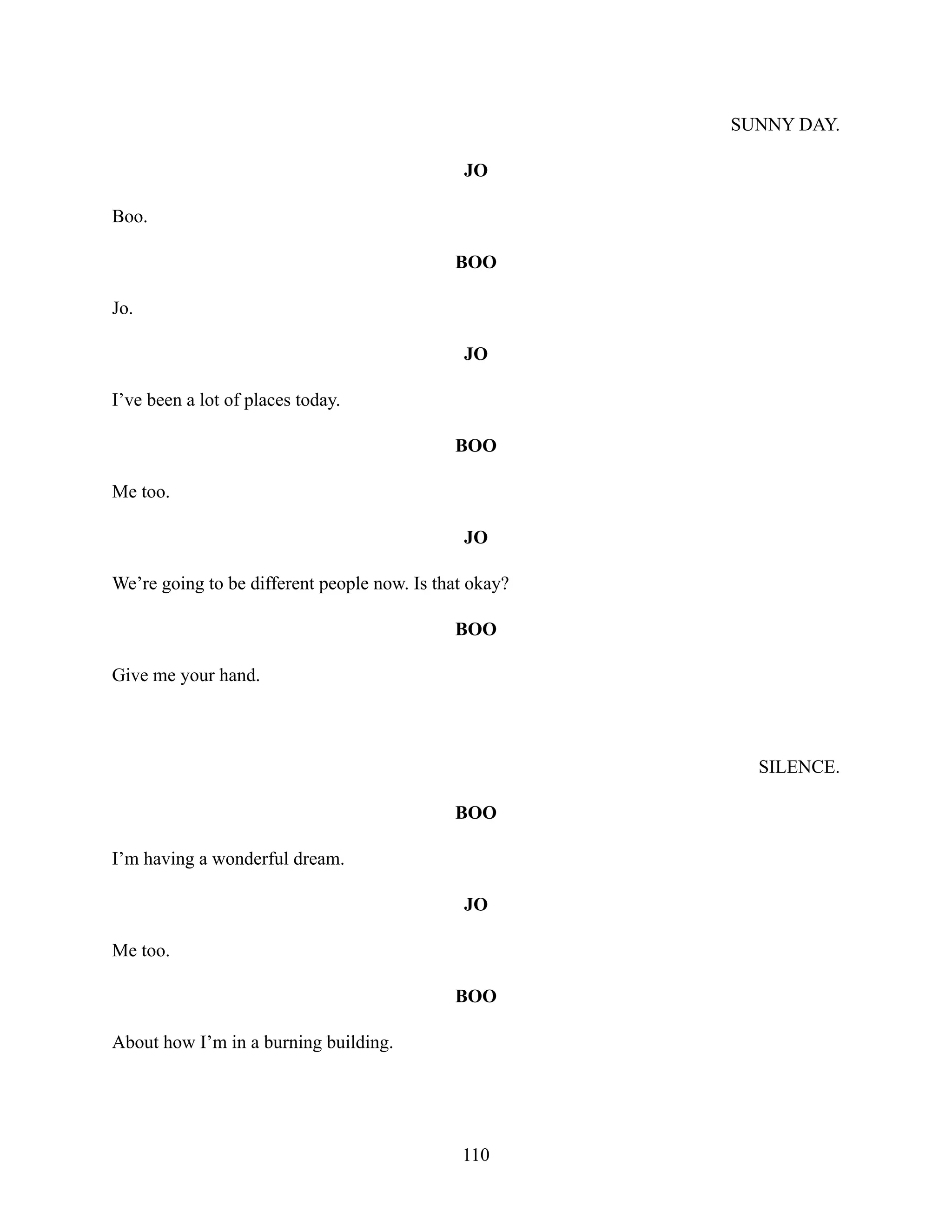 SUNNY DAY.
JO
Boo.
BOO
Jo.
JO
I’ve been a lot of places today.
BOO
Me too.
JO
We’re going to be different people now. Is that okay?
BOO
Give me your hand.
SILENCE.
BOO
I’m having a wonderful dream.
JO
Me too.
BOO
About how I’m in a burning building.
110
 