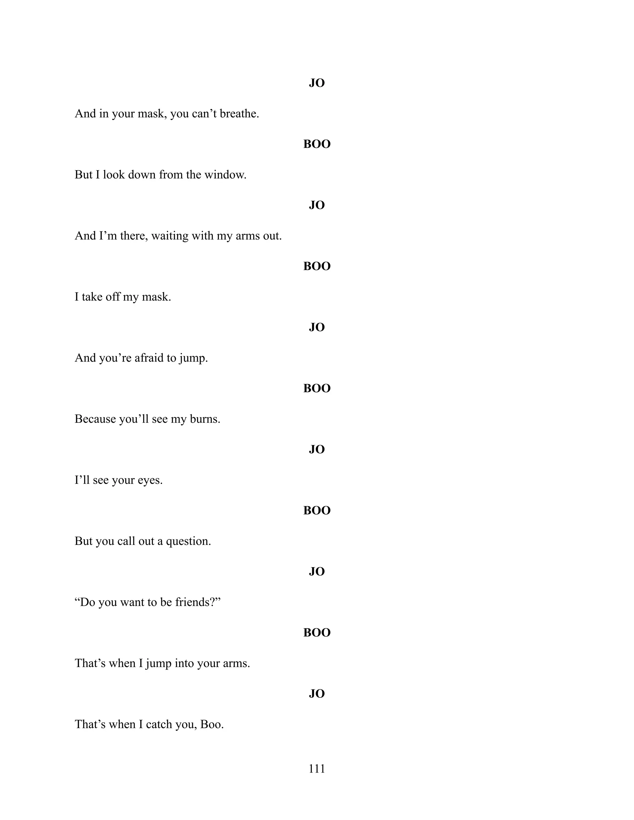 JO
And in your mask, you can’t breathe.
BOO
But I look down from the window.
JO
And I’m there, waiting with my arms out.
BOO
I take off my mask.
JO
And you’re afraid to jump.
BOO
Because you’ll see my burns.
JO
I’ll see your eyes.
BOO
But you call out a question.
JO
“Do you want to be friends?”
BOO
That’s when I jump into your arms.
JO
That’s when I catch you, Boo.
111
 
