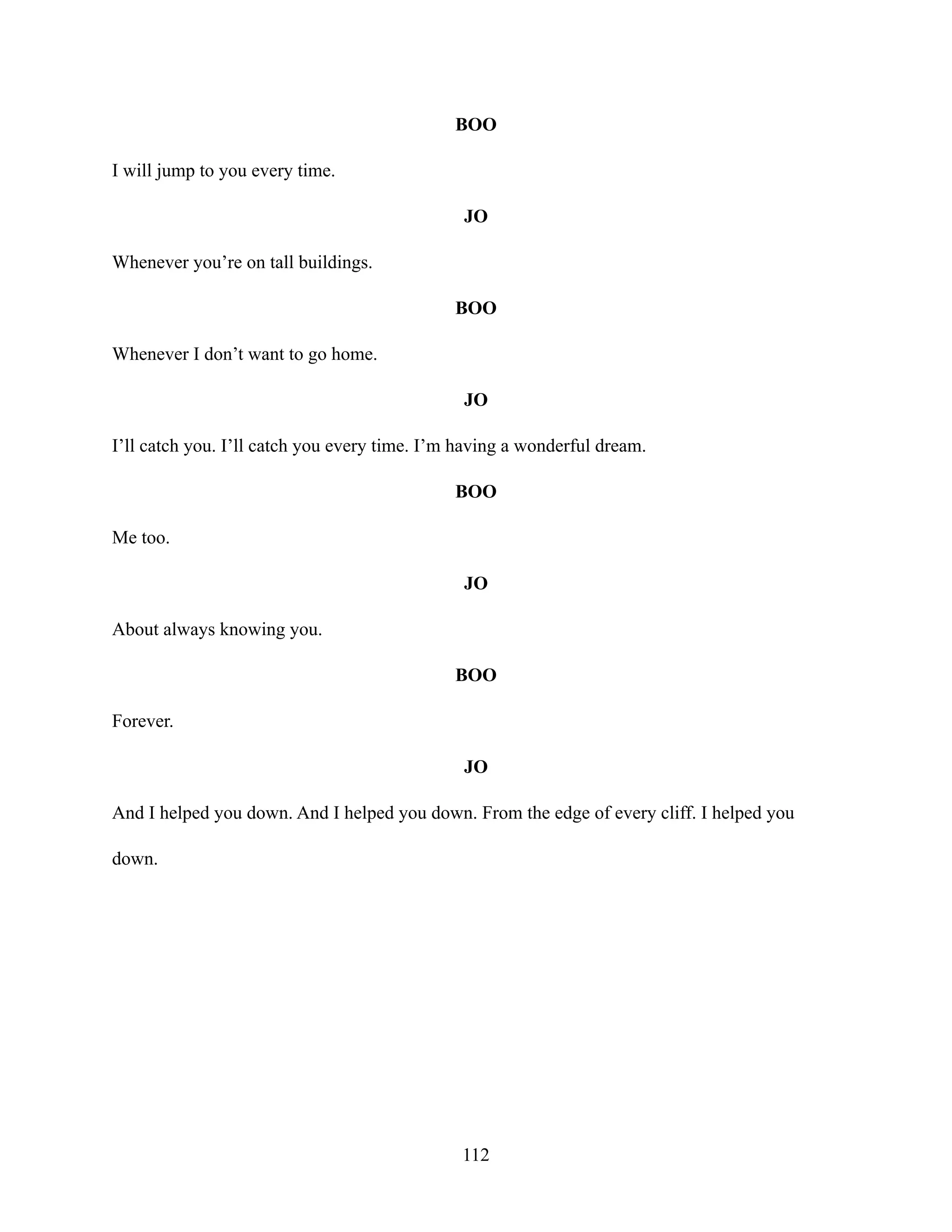 BOO
I will jump to you every time.
JO
Whenever you’re on tall buildings.
BOO
Whenever I don’t want to go home.
JO
I’ll catch you. I’ll catch you every time. I’m having a wonderful dream.
BOO
Me too.
JO
About always knowing you.
BOO
Forever.
JO
And I helped you down. And I helped you down. From the edge of every cliff. I helped you
down.
112
 