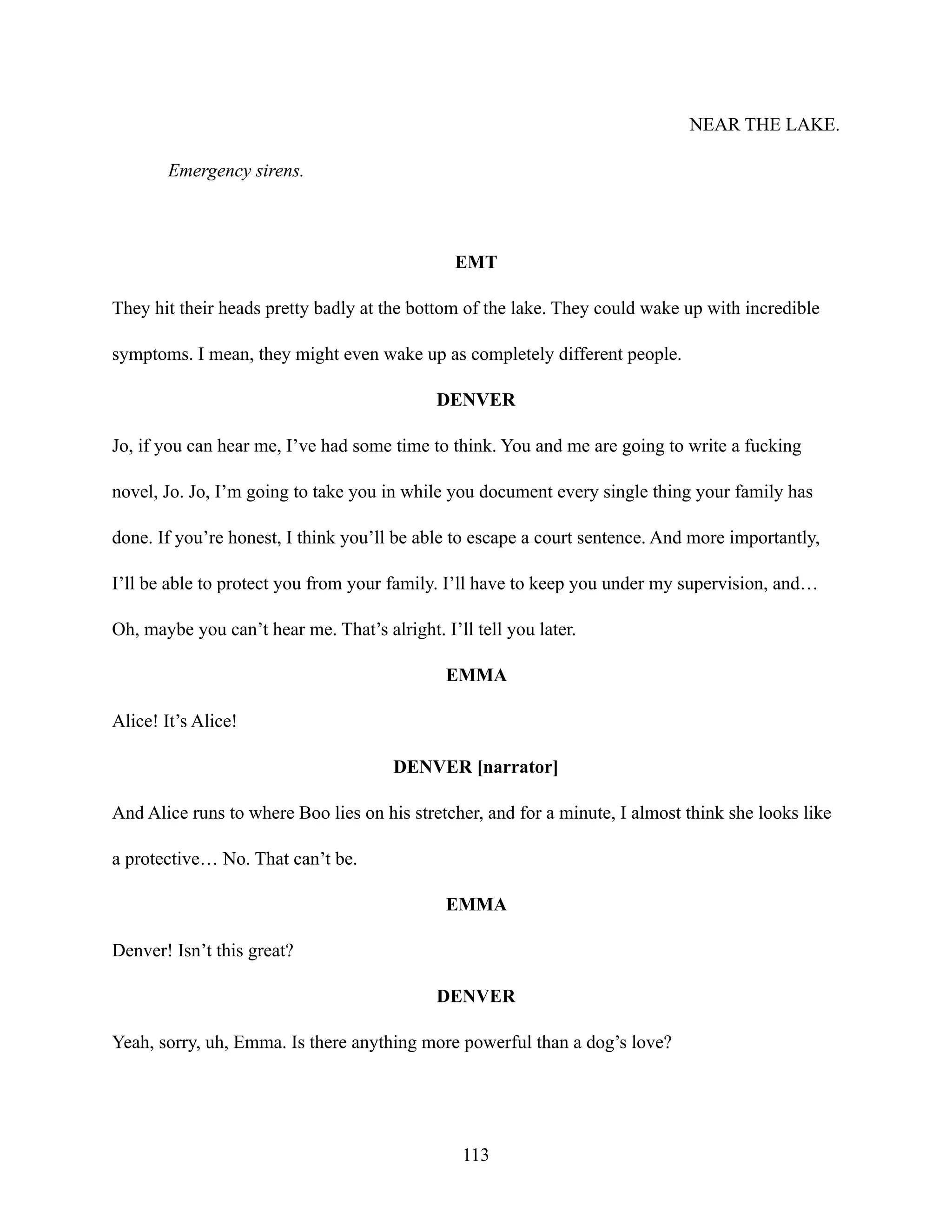 NEAR THE LAKE.
Emergency sirens.
EMT
They hit their heads pretty badly at the bottom of the lake. They could wake up with incredible
symptoms. I mean, they might even wake up as completely different people.
DENVER
Jo, if you can hear me, I’ve had some time to think. You and me are going to write a fucking
novel, Jo. Jo, I’m going to take you in while you document every single thing your family has
done. If you’re honest, I think you’ll be able to escape a court sentence. And more importantly,
I’ll be able to protect you from your family. I’ll have to keep you under my supervision, and…
Oh, maybe you can’t hear me. That’s alright. I’ll tell you later.
EMMA
Alice! It’s Alice!
DENVER [narrator]
And Alice runs to where Boo lies on his stretcher, and for a minute, I almost think she looks like
a protective… No. That can’t be.
EMMA
Denver! Isn’t this great?
DENVER
Yeah, sorry, uh, Emma. Is there anything more powerful than a dog’s love?
113
 