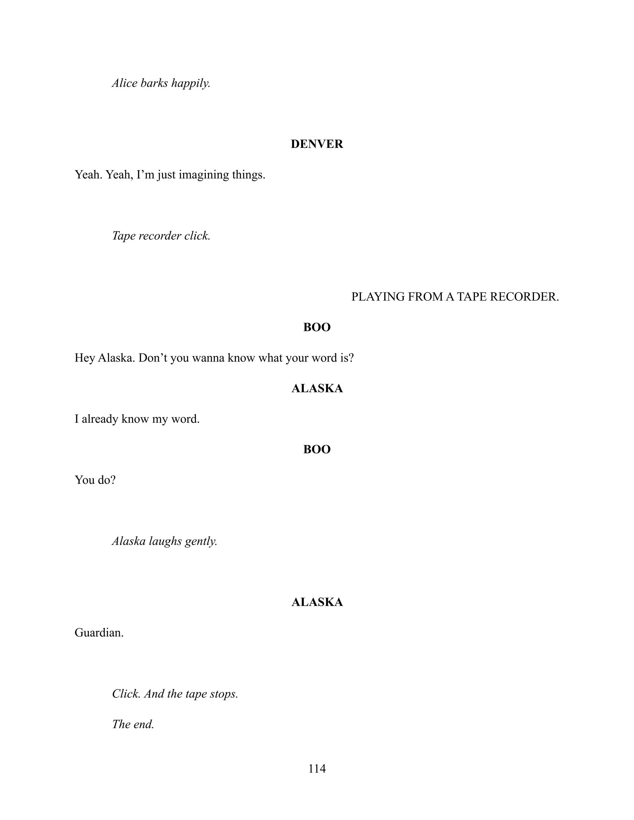 Alice barks happily.
DENVER
Yeah. Yeah, I’m just imagining things.
Tape recorder click.
PLAYING FROM A TAPE RECORDER.
BOO
Hey Alaska. Don’t you wanna know what your word is?
ALASKA
I already know my word.
BOO
You do?
Alaska laughs gently.
ALASKA
Guardian.
Click. And the tape stops.
The end.
114
 