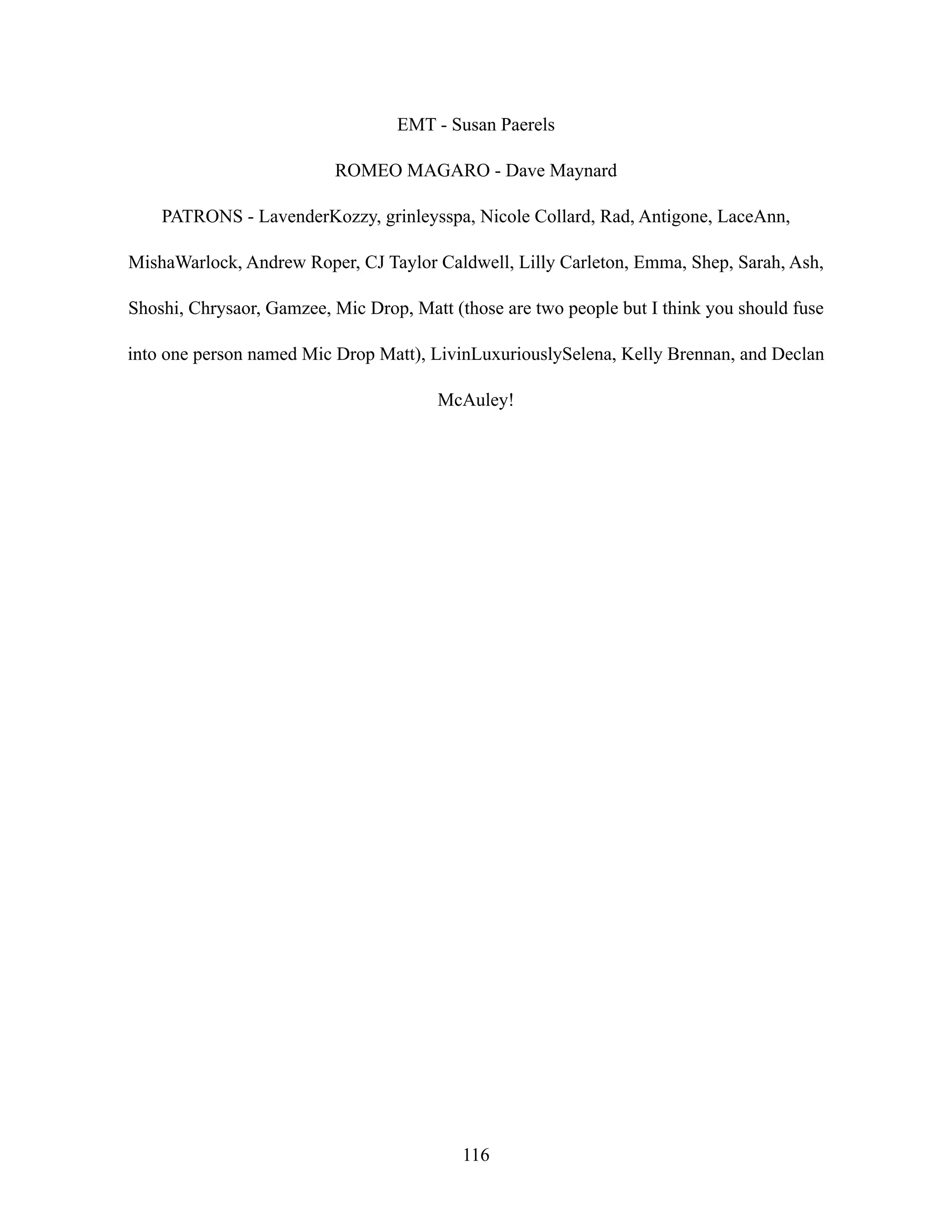 EMT - Susan Paerels
ROMEO MAGARO - Dave Maynard
PATRONS - LavenderKozzy, grinleysspa, Nicole Collard, Rad, Antigone, LaceAnn,
MishaWarlock, Andrew Roper, CJ Taylor Caldwell, Lilly Carleton, Emma, Shep, Sarah, Ash,
Shoshi, Chrysaor, Gamzee, Mic Drop, Matt (those are two people but I think you should fuse
into one person named Mic Drop Matt), LivinLuxuriouslySelena, Kelly Brennan, and Declan
McAuley!
116
 